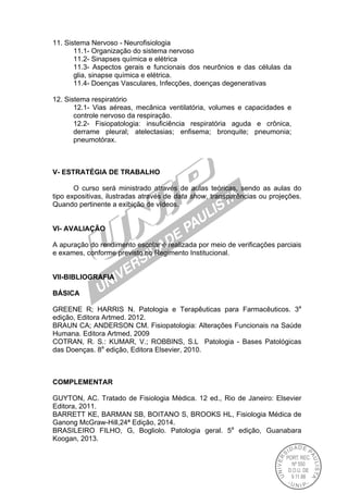 11. Sistema Nervoso - Neurofisiologia
11.1- Organização do sistema nervoso
11.2- Sinapses química e elétrica
11.3- Aspectos gerais e funcionais dos neurônios e das células da
glia, sinapse química e elétrica.
11.4- Doenças Vasculares, Infecções, doenças degenerativas
12. Sistema respiratório
12.1- Vias aéreas, mecânica ventilatória, volumes e capacidades e
controle nervoso da respiração.
12.2- Fisiopatologia: insuficiência respiratória aguda e crônica,
derrame pleural; atelectasias; enfisema; bronquite; pneumonia;
pneumotórax.
V- ESTRATÉGIA DE TRABALHO
O curso será ministrado através de aulas teóricas, sendo as aulas do
tipo expositivas, ilustradas através de data show, transparências ou projeções.
Quando pertinente a exibição de vídeos.
VI- AVALlAÇÃO
A apuração do rendimento escolar é realizada por meio de verificações parciais
e exames, conforme previsto no Regimento Institucional.
VII-BIBLIOGRAFIA
BÁSICA
GREENE R; HARRIS N. Patologia e Terapêuticas para Farmacêuticos. 3a
edição, Editora Artmed. 2012.
BRAUN CA; ANDERSON CM. Fisiopatologia: Alterações Funcionais na Saúde
Humana. Editora Artmed, 2009
COTRAN, R. S.: KUMAR, V.; ROBBINS, S.L Patologia - Bases Patológicas
das Doenças. 8a
edição, Editora Elsevier, 2010.
COMPLEMENTAR
GUYTON, AC. Tratado de Fisiologia Médica. 12 ed., Rio de Janeiro: Elsevier
Editora, 2011.
BARRETT KE, BARMAN SB, BOITANO S, BROOKS HL, Fisiologia Médica de
Ganong McGraw-Hill,24ª Edição, 2014.
BRASILEIRO FILHO, G, Bogliolo. Patologia geral. 5a
edição, Guanabara
Koogan, 2013.
 