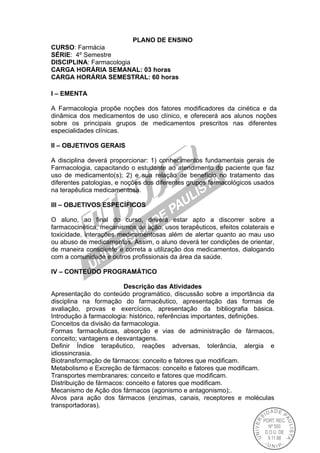 PLANO DE ENSINO
CURSO: Farmácia
SÉRIE: 4º Semestre
DISCIPLINA: Farmacologia
CARGA HORÁRIA SEMANAL: 03 horas
CARGA HORÁRIA SEMESTRAL: 60 horas
I – EMENTA
A Farmacologia propõe noções dos fatores modificadores da cinética e da
dinâmica dos medicamentos de uso clínico, e oferecerá aos alunos noções
sobre os principais grupos de medicamentos prescritos nas diferentes
especialidades clínicas.
II – OBJETIVOS GERAIS
A disciplina deverá proporcionar: 1) conhecimentos fundamentais gerais de
Farmacologia, capacitando o estudante ao atendimento do paciente que faz
uso de medicamento(s); 2) e sua relação de benefício no tratamento das
diferentes patologias, e noções dos diferentes grupos farmacológicos usados
na terapêutica medicamentosa.
III – OBJETIVOS ESPECÍFICOS
O aluno, ao final do curso, deverá estar apto a discorrer sobre a
farmacocinética, mecanismos de ação, usos terapêuticos, efeitos colaterais e
toxicidade, interações medicamentosas além de alertar quanto ao mau uso
ou abuso de medicamentos. Assim, o aluno deverá ter condições de orientar,
de maneira consciente e correta a utilização dos medicamentos, dialogando
com a comunidade e outros profissionais da área da saúde.
IV – CONTEÚDO PROGRAMÁTICO
Descrição das Atividades
Apresentação do conteúdo programático, discussão sobre a importância da
disciplina na formação do farmacêutico, apresentação das formas de
avaliação, provas e exercícios, apresentação da bibliografia básica.
Introdução à farmacologia: histórico, referências importantes, definições.
Conceitos da divisão da farmacologia.
Formas farmacêuticas, absorção e vias de administração de fármacos,
conceito; vantagens e desvantagens.
Definir Índice terapêutico, reações adversas, tolerância, alergia e
idiossincrasia.
Biotransformação de fármacos: conceito e fatores que modificam.
Metabolismo e Excreção de fármacos: conceito e fatores que modificam.
Transportes membranares: conceito e fatores que modificam.
Distribuição de fármacos: conceito e fatores que modificam.
Mecanismo de Ação dos fármacos (agonismo e antagonismo);.
Alvos para ação dos fármacos (enzimas, canais, receptores e moléculas
transportadoras).
 