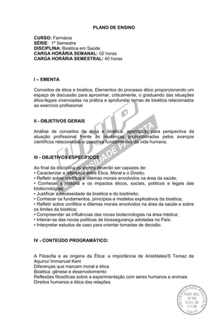 PLANO DE ENSINO
CURSO: Farmácia
SÉRIE: 1º Semestre
DISCIPLINA: Bioética em Saúde
CARGA HORÁRIA SEMANAL: 02 horas
CARGA HORÁRIA SEMESTRAL: 40 horas
I – EMENTA
Conceitos de ética e bioética. Elementos do processo ético proporcionando um
espaço de discussão para aproximar, criticamente, o graduando das situações
ético-legais vivenciadas na prática e aprofundar temas de bioética relacionados
ao exercício profissional.
II - OBJETIVOS GERAIS
Análise de conceitos de ética e bioética, apontando para perspectiva da
atuação profissional frente às mudanças proporcionadas pelos avanços
científicos relacionadas a questões fundamentais da vida humana.
III - OBJETIVOS ESPECÍFICOS
Ao final da disciplina os alunos deverão ser capazes de:
• Caracterizar a diferença entre Ética, Moral e o Direito;
• Refletir sobre conflitos e dilemas morais envolvidos na área da saúde;
• Conhecer a história e os impactos éticos, sociais, políticos e legais das
biotecnologias;
• Justificar a necessidade da bioética e do biodireito;
• Conhecer os fundamentos, princípios e modelos explicativos da bioética;
• Refletir sobre conflitos e dilemas morais envolvidos na área da saúde e sobre
os limites da bioética;
• Compreender as influências das novas biotecnologias na área médica;
• Inteirar-se das novas políticas de biossegurança adotadas no País;
• Interpretar estudos de caso para orientar tomadas de decisão.
IV - CONTEÚDO PROGRAMÁTICO:
A Filosofia e as origens da Ética: a importância de Aristóteles/S Tomaz de
Aquino/ Immanuel Kant
Diferenças que marcam moral e ética
Bioética: gênese e desenvolvimento
Reflexões filosóficas sobre a experimentação com seres humanos e animais
Direitos humanos e ética das relações
 