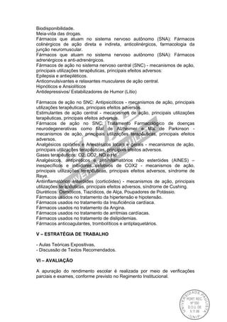 Biodisponibilidade.
Meia-vida das drogas.
Fármacos que atuam no sistema nervoso autônomo (SNA): Fármacos
colinérgicos de ação direta e indireta, anticolinérgicos, farmacologia da
junção neuromuscular.
Fármacos que atuam no sistema nervoso autônomo (SNA): Fármacos
adrenérgicos e anti-adrenérgicos.
Fármacos de ação no sistema nervoso central (SNC) - mecanismos de ação,
principais utilizações terapêuticas, principais efeitos adversos:
Epilepsia e antiepiléticos.
Anticonvulsivantes e relaxantes musculares de ação central.
Hipnóticos e Ansiolíticos
Antidepressivos/ Estabilizadores de Humor (Lítio)
Fármacos de ação no SNC: Antipsicóticos - mecanismos de ação, principais
utilizações terapêuticas, principais efeitos adversos.
Estimulantes de ação central - mecanismos de ação, principais utilizações
terapêuticas, principais efeitos adversos.
Fármacos de ação no SNC: Tratamento Farmacológico de doenças
neurodegenerativas como Mal de Alzheimer e Mal de Parkinson -
mecanismos de ação, principais utilizações terapêuticas, principais efeitos
adversos.
Analgésicos opióides e Anestésicos locais e gerais - mecanismos de ação,
principais utilizações terapêuticas, principais efeitos adversos.
Gases terapêuticos: O2, CO2, NO e He
Analgésicos, antipiréticos e antiinflamatórios não esteróides (AINES) –
inespecíficos e inibidores seletivos de COX2 - mecanismos de ação,
principais utilizações terapêuticas, principais efeitos adversos, síndrome de
Reye.
Antiinflamatórios esteróides (corticóides) - mecanismos de ação, principais
utilizações terapêuticas, principais efeitos adversos, síndrome de Cushing.
Diuréticos: Osmóticos, Tiazídicos, de Alça, Poupadores de Potássio.
Fármacos usados no tratamento da hipertensão e hipotensão.
Fármacos usados no tratamento da Insuficiência cardíaca.
Fármacos usados no tratamento da Angina.
Fármacos usados no tratamento de arritmias cardíacas.
Fármacos usados no tratamento de dislipidemias.
Fármacos anticoagulantes, trombolíticos e antiplaquetários.
V – ESTRATÉGIA DE TRABALHO
- Aulas Teóricas Expositivas,
- Discussão de Textos Recomendados.
VI – AVALIAÇÃO
A apuração do rendimento escolar é realizada por meio de verificações
parciais e exames, conforme previsto no Regimento Institucional.
 