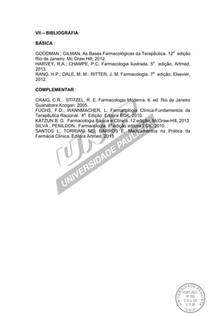 VII – BIBLIOGRAFIA
BÁSICA :
GOODMAN ; GILMAN. As Bases Farmacológicas da Terapêutica. 12a
edição
Rio de Janeiro: Mc Graw Hill, 2012.
HARVEY, R.A.; CHAMPE, P.C. Farmacologia ilustrada. 5a
edição, Artmed,
2013.
RANG, H.P.; DALE, M. M.: RITTER, J. M. Farmacologia. 7a
edição, Elsevier,
2012.
COMPLEMENTAR :
CRAIG, C.R.; STITZEL, R. E. Farmacologia Moderna. 6. ed. Rio de Janeiro
Guanabara Koogan, 2005.
FUCHS, F.D.; WANNMACHER, L. Farmacologia Clínica-Fundamentos da
Terapêutica Racional. 4a
Edição. Editora EGK, 2010.
KATZUN B. G. Farmacologia Básica e Clínica. 12 edição, McGraw-Hill, 2013
SILVA , PENILDON. Farmacologia. 8a
edição editora EGK, 2010.
SANTOS L; TORRIANI MS; BARROS E. Medicamentos na Prática da
Farmácia Clínica. Editora Artmed, 2013
 