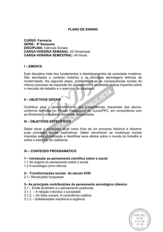 PLANO DE ENSINO
CURSO: Farmácia
SÉRIE: 4º Semestre
DISCIPLINA: Ciências Sociais
CARGA HORÁRIA SEMANAL: 02 Horas/aula
CARGA HORÁRIA SEMESTRAL: 40 Horas
I – EMENTA
Esta disciplina trata dos fundamentos e desdobramentos da sociedade moderna.
São abordados o contexto histórico e as principais abordagens teóricas da
modernidade. Na segunda etapa, problematiza-se as consequências sociais do
intenso processo de expansão do capitalismo na atualidade e seus impactos sobre
o mercado de trabalho e o exercício da cidadania.
.
II – OBJETIVOS GERAIS
Contribuir para o desenvolvimento das competências requeridas dos alunos,
conforme definidas no Projeto Pedagógico do Curso/PPC, em consonância com
as Diretrizes Curriculares Nacionais relacionadas.
III – OBJETIVOS ESPECÍFICOS
Saber situar a sociedade atual como fruto de um processo histórico e discernir
suas principais teorias explicativas. Saber reconhecer as mudanças sociais
impostas pela globalização e identificar seus efeitos sobre o mundo do trabalho e
sobre o exercício da cidadania.
IV – CONTEÚDO PROGRAMÁTICO
1 – Introdução ao pensamento científico sobre o social
1.1 As origens do pensamento sobre o social
1.2 A sociologia como ciência.
2– Transformações sociais do século XVIII
2.1– Revoluções burguesas
-
3– As principais contribuições do pensamento sociológico clássico
3.1 – Emile Durkheim e o pensamento positivista
3.1.1. – A relação indivíduo x sociedade
3.1.2. – Os fatos sociais; A consciência coletiva
3.1.3 - Solidariedade mecânica e orgânica
 