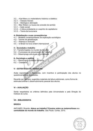 3.2.. – Karl Marx e o materialismo histórico e dialético
3.2.1. – Classes Sociais
3.2.2. – Ideologia e alienação
3.3. – Max Weber e a busca da conexão de sentido
3.3.1. – Ação social;
3.3.2. – A ética protestante e o espírito do capitalismo
3.3.3. – Teoria da burocracia
4- Globalização e suas conseqüências
4.1.- Modelos contemporâneos de explicação sociológica
4.2.- Teorias da globalização
4.3. – Pobreza e exclusão
4.4. – O Brasil na nova ordem internacional
-
5 – Sociedade e trabalho
5.1. Transformações no mundo do trabalho
5.2. - O processo de precarização do Trabalho
5.3. - Desemprego estrutural; informalidade
6– Sociologia e política
6.1. - Democracia e direitos humanos
6.2. – Cidadania
V – ESTRATÉGIA DE TRABALHO
Aulas expositivas e dialogadas, com incentivo à participação dos alunos no
questionamento e discussões.
Deverão ser, sempre, sugeridos materiais de leitura adicionais, como forma de
estimular/orientar o desenvolvimento pessoal dos alunos.
VI – AVALIAÇÃO
Serão respeitados os critérios definidos pela Universidade e pela Direção do
Instituto do curso.
.
VII – BIBLIOGRAFIA
BÁSICA
ANTUNES, Ricardo; Adeus ao trabalho? Ensaios sobre as metamorfoses e a
centralidade do mundo do trabalho. São Paulo: Cortez, 2010.
 