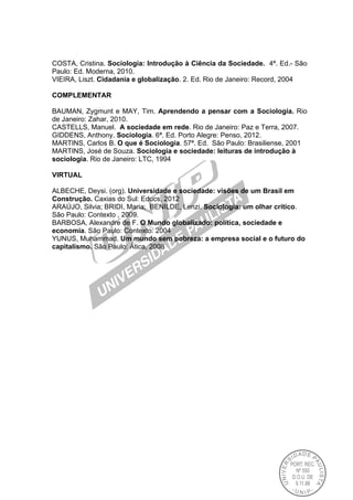 COSTA, Cristina. Sociologia: Introdução à Ciência da Sociedade. 4ª. Ed.- São
Paulo: Ed. Moderna, 2010.
VIEIRA, Liszt. Cidadania e globalização. 2. Ed. Rio de Janeiro: Record, 2004
COMPLEMENTAR
BAUMAN, Zygmunt e MAY, Tim. Aprendendo a pensar com a Sociologia. Rio
de Janeiro: Zahar, 2010.
CASTELLS, Manuel. A sociedade em rede. Rio de Janeiro: Paz e Terra, 2007.
GIDDENS, Anthony. Sociologia. 6ª. Ed. Porto Alegre: Penso, 2012.
MARTINS, Carlos B. O que é Sociologia. 57ª. Ed. São Paulo: Brasiliense, 2001
MARTINS, José de Souza. Sociologia e sociedade: leituras de introdução à
sociologia. Rio de Janeiro: LTC, 1994
VIRTUAL
ALBECHE, Deysi. (org). Universidade e sociedade: visões de um Brasil em
Construção. Caxias do Sul: Educs, 2012
ARAÚJO, Silvia; BRIDI, Maria; BENILDE, Lenzi. Sociologia: um olhar crítico.
São Paulo: Contexto , 2009.
BARBOSA, Alexandre de F. O Mundo globalizado: política, sociedade e
economia. São Paulo: Contexto: 2004
YUNUS, Muhammad. Um mundo sem pobreza: a empresa social e o futuro do
capitalismo. São Paulo: Ática, 2008
 