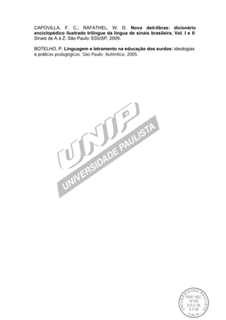 CAPOVILLA, F. C.; RAFATHEL, W. D. Novo deit-libras: dicionário
enciclopédico ilustrado trilíngue da língua de sinais brasileira, Vol. I e II:
Sinais de A à Z. São Paulo: EDUSP, 2009.
BOTELHO, P. Linguagem e letramento na educação dos surdos: ideologias
e práticas pedagógicas. São Paulo: Autêntica, 2005.
 