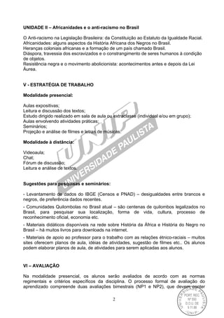 2
UNIDADE II – Africanidades e o anti-racismo no Brasil
O Anti-racismo na Legislação Brasileira: da Constituição ao Estatuto da Igualdade Racial.
Africanidades: alguns aspectos da História Africana dos Negros no Brasil.
Heranças coloniais africanas e a formação de um país chamado Brasil.
Diáspora, travessia dos escravizados e o constrangimento de seres humanos à condição
de objetos.
Resistência negra e o movimento abolicionista: acontecimentos antes e depois da Lei
Áurea.
V - ESTRATÉGIA DE TRABALHO
Modalidade presencial:
Aulas expositivas;
Leitura e discussão dos textos;
Estudo dirigido realizado em sala de aula ou extraclasse (individual e/ou em grupo);
Aulas envolvendo atividades práticas;
Seminários;
Projeção e análise de filmes e letras de músicas.
Modalidade à distância:
Videoaula;
Chat;
Fórum de discussão;
Leitura e análise de textos.
Sugestões para pesquisas e seminários:
- Levantamento de dados do IBGE (Censos e PNAD) – desigualdades entre brancos e
negros, de preferência dados recentes.
- Comunidades Quilombolas no Brasil atual – são centenas de quilombos legalizados no
Brasil, para pesquisar sua localização, forma de vida, cultura, processo de
reconhecimento oficial, economia etc.
- Materiais didáticos disponíveis na rede sobre História da África e História do Negro no
Brasil – há muitos livros para downloads na internet.
- Materiais de apoio ao professor para o trabalho com as relações étnico-raciais – muitos
sites oferecem planos de aula, idéias de atividades, sugestão de filmes etc.. Os alunos
podem elaborar planos de aula, de atividades para serem aplicadas aos alunos.
VI – AVALIAÇÃO
Na modalidade presencial, os alunos serão avaliados de acordo com as normas
regimentais e critérios específicos da disciplina. O processo formal de avaliação do
aprendizado compreende duas avaliações bimestrais (NP1 e NP2), que devem conter
 