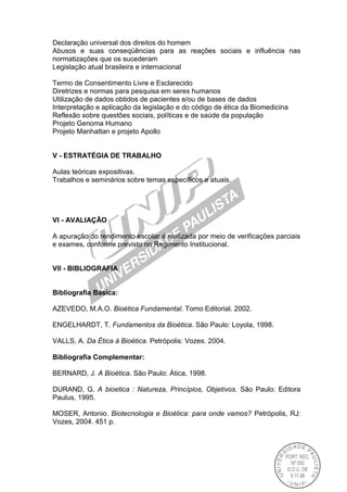 Declaração universal dos direitos do homem
Abusos e suas conseqüências para as reações sociais e influência nas
normatizações que os sucederam
Legislação atual brasileira e internacional
Termo de Consentimento Livre e Esclarecido
Diretrizes e normas para pesquisa em seres humanos
Utilização de dados obtidos de pacientes e/ou de bases de dados
Interpretação e aplicação da legislação e do código de ética da Biomedicina
Reflexão sobre questões sociais, políticas e de saúde da população
Projeto Genoma Humano
Projeto Manhattan e projeto Apollo
V - ESTRATÉGIA DE TRABALHO
Aulas teóricas expositivas.
Trabalhos e seminários sobre temas específicos e atuais.
VI - AVALIAÇÃO
A apuração do rendimento escolar é realizada por meio de verificações parciais
e exames, conforme previsto no Regimento Institucional.
VII - BIBLIOGRAFIA
Bibliografia Básica:
AZEVEDO, M.A.O. Bioética Fundamental. Tomo Editorial. 2002.
ENGELHARDT, T. Fundamentos da Bioética. São Paulo: Loyola, 1998.
VALLS, A. Da Ética à Bioética. Petrópolis: Vozes. 2004.
Bibliografia Complementar:
BERNARD, J. A Bioética. São Paulo: Ática, 1998.
DURAND, G. A bioetica : Natureza, Princípios, Objetivos. São Paulo: Editora
Paulus, 1995.
MOSER, Antonio. Biotecnologia e Bioética: para onde vamos? Petrópolis, RJ:
Vozes, 2004. 451 p.
 