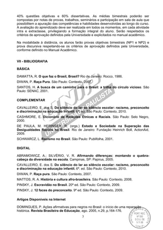 3
40% questões objetivas e 60% dissertativas. As médias bimestrais poderão ser
compostas por notas de provas, trabalhos, seminários e participação em sala de aula que
possibilitem a apuração das competências e habilidades desenvolvidas ao longo do curso.
A avaliação do aprendizado deve ser realizada em todos os momentos, em cada atividade
intra e extraclasse, privilegiando a formação integral do aluno. Serão respeitados os
critérios de aprovação definidos pela Universidade e explicitados no manual acadêmico.
Na modalidade à distância, os alunos farão provas objetivas bimestrais (NP1 e NP2) e
prova discursiva respeitando-se os critérios de aprovação definidos pela Universidade,
conforme definido no Manual Acadêmico.
VII - BIBLIOGRAFIA
BÁSICA
DAMATTA, R. O que faz o Brasil, Brasil? Rio de Janeiro: Rocco, 1986.
DIWAN, P. Raça Pura. São Paulo: Contexto, 2007.
SANTOS, H. A busca de um caminho para o Brasil: a trilha do círculo vicioso. São
Paulo: SENAC, 2001.
COMPLEMENTAR
CAVALLEIRO, E. dos S. Do silêncio do lar ao silêncio escolar: racismo, preconceito
e discriminação na educação infantil. 6ª. ed. São Paulo: Contexto, 2010.
CASHMORE, E. Dicionário de Relações Étnicas e Raciais. São Paulo: Selo Negro,
2000.
DE PAULA, M. HERINGER, R. (orgs.) Estado e Sociedade na Superação das
Desigualdades Raciais no Brasil. Rio de Janeiro: Fundação Heinrich Boll, ActionAid,
2009.
SCHWARCZ, L. Racismo no Brasil. São Paulo: Publifolha, 2001.
DIGITAL
ABRAMOWICZ, A.; SILVÉRIO, V. R. Afirmando diferenças: montando o quebra-
cabeça da diversidade na escola. Campinas, SP: Papirus, 2005.
CAVALLEIRO, E. dos S. Do silêncio do lar ao silêncio escolar: racismo, preconceito
e discriminação na educação infantil. 6ª. ed. São Paulo: Contexto, 2010.
DIWAN, P. Raça pura. São Paulo: Contexto, 2007.
MATTOS, R. A. História e cultura afro-brasileira. São Paulo: Contexto, 2008.
PINSKY, J. Escravidão no Brasil. 20ª ed. São Paulo: Contexto, 2009.
PINSKY, J. 12 faces do preconceito. 9ª ed. São Paulo: Contexto, 2009.
Artigos Disponíveis na Internet
DOMINGUES, P. Ações afirmativas para negros no Brasil: o início de uma reparação
histórica. Revista Brasileira de Educação, ago. 2005, n.29, p.164-176.
 