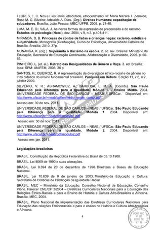 4
FLORES, E. C. Nós e Eles: etnia, etnicidade, etnocentrismo. In: Maria Nazaré T. Zenaide;
Rosa M. G. Silveira; Adelaide A. Dias. (Org.). Direitos Humanos: capacitação de
educadores. Brasília; João Pessoa: MEC/ UFPB, 2008. p. 21-40.
LIMA, M. E. O.; VALA, J. As novas formas de expressão do preconceito e do racismo.
Estudos de psicologia (Natal), dez. 2004, v.9, n.3, p.401-411.
MIRANDA, D. B. Princesas de contos de fadas e crianças negas: racismo, estética e
subjetividade. Monografia (Graduação), Curso de Psicologia, Universidade Católica de
Brasília, Brasília, 2010. 37p.
MUNANGA, K. (org.). Superando o Racismo na escola. 2. ed. rev. Brasília: Ministério da
Educação, Secretaria de Educação Continuada, Alfabetização e Diversidade, 2005. p. 60-
65.
PINHEIRO, L. (et. al.). Retrato das Desigualdades de Gênero e Raça. 3. ed. Brasília:
Ipea: SPM: UNIFEM, 2008. 36 p.
SANTOS, H.; QUEIROZ, R. A representação da diversidade étnico-racial e de gênero no
livro didático do ensino fundamental brasileiro. Pesquisa em Debate. Edição 11, v.6, n.2,
jul/dez 2009.
SILVÉRIO, V. R.; ABRAMOWICZ, A.; BARBOSA, L. M. A. (Coords). São Paulo
Educando pela Diferença para a Igualdade. Módulo II - Ensino Médio. 2004.
UNIVERSIDADE FEDERAL DE SÃO CARLOS – NEAB / UFSCar. Disponível em:
http://www.ufscar.br/~neab/pdf/enmedio_verde_compl.pdf
Acesso em: 30 de nov. 2011.
UNIVERSIDADE FEDERAL DE SÃO CARLOS – NEAB / UFSCar. São Paulo Educando
pela Diferença para a Igualdade. Módulo 1. 2004. Disponível em:
http://www.ufscar.br/~neab/pdf/modulo1.pdf
Acesso em: 30 de nov. 2011.
UNIVERSIDADE FEDERAL DE SÃO CARLOS – NEAB / UFSCar. São Paulo Educando
pela Diferença para a Igualdade. Módulo 2. 2004. Disponível em:
http://www.ufscar.br/~neab/pdf/modulo2.pdf
Acesso em: jan. 2011.
Legislações brasileiras
BRASIL. Constituição da República Federativa do Brasil de 05.10.1988.
BRASIL. Lei 8069 de 1990 e suas alterações.
BRASIL. Lei 9.394 de 20 de dezembro de 1996. Diretrizes e Bases da Educação
Nacional.
BRASIL. Lei 10.639 de 9 de janeiro de 2003. Ministério da Educação e Cultura:
Secretaria de Políticas de Promoção da Igualdade Racial.
BRASIL. MEC – Ministério da Educação. Conselho Nacional de Educação. Conselho
Pleno. Parecer CNE/CP 3/2004 – Diretrizes Curriculares Nacionais para a Educação das
Relações Étnico-Raciais e para o Ensino de História e Cultura Afro-Brasileira e Africana.
Brasília, MEC, 2004.
BRASIL. Plano Nacional de implementação das Diretrizes Curriculares Nacionais para
Educação das relações Etnicorraciais e para o ensino de História e Cultura Afro-brasileira
e Africana.
 