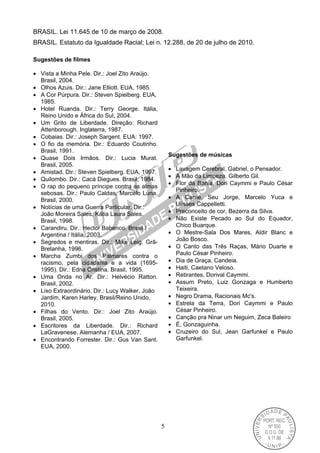5
BRASIL. Lei 11.645 de 10 de março de 2008.
BRASIL. Estatuto da Igualdade Racial; Lei n. 12.288, de 20 de julho de 2010.
Sugestões de filmes
 Vista a Minha Pele. Dir.: Joel Zito Araújo.
Brasil, 2004.
 Olhos Azuis. Dir.: Jane Elliott. EUA, 1985.
 A Cor Púrpura. Dir.: Steven Spielberg. EUA,
1985.
 Hotel Ruanda. Dir.: Terry George. Itália,
Reino Unido e África do Sul, 2004.
 Um Grito de Liberdade. Direção: Richard
Attenborough. Inglaterra, 1987.
 Cobaias. Dir.: Joseph Sargent. EUA: 1997.
 O fio da memória. Dir.: Eduardo Coutinho.
Brasil, 1991.
 Quase Dois Irmãos. Dir.: Lucia Murat.
Brasil, 2005.
 Amistad. Dir.: Steven Spielberg. EUA, 1997.
 Quilombo. Dir.: Cacá Diegues. Brasil, 1984.
 O rap do pequeno príncipe contra as almas
sebosas. Dir.: Paulo Caldas, Marcelo Luna.
Brasil, 2000.
 Notícias de uma Guerra Particular. Dir.:
João Moreira Sales, Kátia Laura Sales.
Brasil, 1998.
 Carandiru. Dir.: Hector Babenco. Brasil /
Argentina / Itália, 2003.
 Segredos e mentiras. Dir.: Mike Leig. Grã-
Bretanha, 1996.
 Marcha Zumbi dos Palmares contra o
racismo, pela cidadania e a vida (1695-
1995). Dir.: Edna Cristina. Brasil, 1995.
 Uma Onda no Ar. Dir.: Helvécio Ratton.
Brasil, 2002.
 Lixo Extraordinário. Dir.: Lucy Walker, João
Jardim, Karen Harley. Brasil/Reino Unido,
2010.
 Filhas do Vento. Dir.: Joel Zito Araújo.
Brasil, 2005.
 Escritores da Liberdade. Dir.: Richard
LaGravenese. Alemanha / EUA, 2007.
 Encontrando Forrester. Dir.: Gus Van Sant.
EUA, 2000.
Sugestões de músicas
 Lavagem Cerebral, Gabriel, o Pensador.
 A Mão da Limpeza, Gilberto Gil.
 Flor da Bahia, Dori Caymmi e Paulo César
Pinheiro.
 A Carne, Seu Jorge, Marcelo Yuca e
Ulisses Cappelletti.
 Preconceito de cor, Bezerra da Silva.
 Não Existe Pecado ao Sul do Equador,
Chico Buarque.
 O Mestre-Sala Dos Mares, Aldir Blanc e
João Bosco.
 O Canto das Três Raças, Mário Duarte e
Paulo César Pinheiro.
 Dia de Graça, Candeia.
 Haiti, Caetano Veloso.
 Retirantes, Dorival Caymmi.
 Assum Preto, Luiz Gonzaga e Humberto
Teixeira.
 Negro Drama, Racionais Mc's.
 Estrela da Terra, Dori Caymmi e Paulo
César Pinheiro.
 Canção pra Ninar um Neguim, Zeca Baleiro
 É, Gonzaguinha.
 Cruzeiro do Sul, Jean Garfunkel e Paulo
Garfunkel.
 