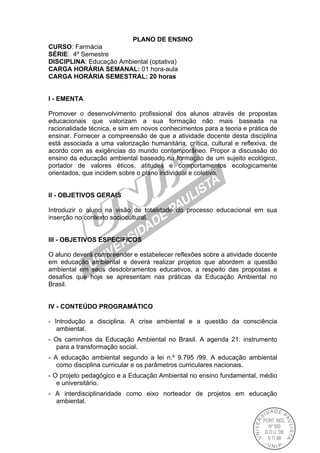 PLANO DE ENSINO
CURSO: Farmácia
SÉRIE: 4º Semestre
DISCIPLINA: Educação Ambiental (optativa)
CARGA HORÁRIA SEMANAL: 01 hora-aula
CARGA HORÁRIA SEMESTRAL: 20 horas
I - EMENTA
Promover o desenvolvimento profissional dos alunos através de propostas
educacionais que valorizam a sua formação não mais baseada na
racionalidade técnica, e sim em novos conhecimentos para a teoria e prática de
ensinar. Fornecer a compreensão de que a atividade docente desta disciplina
está associada a uma valorização humanitária, crítica, cultural e reflexiva, de
acordo com as exigências do mundo contemporâneo. Propor a discussão do
ensino da educação ambiental baseado na formação de um sujeito ecológico,
portador de valores éticos, atitudes e comportamentos ecologicamente
orientados, que incidem sobre o plano individual e coletivo.
II - OBJETIVOS GERAIS
Introduzir o aluno na visão de totalidade do processo educacional em sua
inserção no contexto sociocultural.
III - OBJETIVOS ESPECIFICOS
O aluno deverá compreender e estabelecer reflexões sobre a atividade docente
em educação ambiental e deverá realizar projetos que abordem a questão
ambiental em seus desdobramentos educativos, a respeito das propostas e
desafios que hoje se apresentam nas práticas da Educação Ambiental no
Brasil.
IV - CONTEÚDO PROGRAMÁTICO
- Introdução a disciplina. A crise ambiental e a questão da consciência
ambiental.
- Os caminhos da Educação Ambiental no Brasil. A agenda 21: instrumento
para a transformação social.
- A educação ambiental segundo a lei n.º 9.795 /99. A educação ambiental
como disciplina curricular e os parâmetros curriculares nacionais.
- O projeto pedagógico e a Educação Ambiental no ensino fundamental, médio
e universitário.
- A interdisciplinaridade como eixo norteador de projetos em educação
ambiental.
 