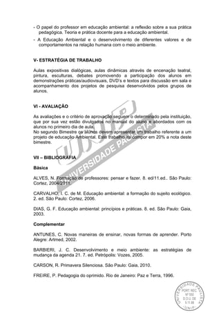 - O papel do professor em educação ambiental: a reflexão sobre a sua prática
pedagógica. Teoria e prática docente para a educação ambiental.
- A Educação Ambiental e o desenvolvimento de diferentes valores e de
comportamentos na relação humana com o meio ambiente.
V- ESTRATÉGIA DE TRABALHO
Aulas expositivas dialógicas, aulas dinâmicas através de encenação teatral,
pintura, esculturas, debates promovendo a participação dos alunos em
demonstrações práticas/audiovisuais, DVD’s e textos para discussão em sala e
acompanhamento dos projetos de pesquisa desenvolvidos pelos grupos de
alunos.
VI - AVALIAÇÃO
As avaliações e o critério de aprovação seguem o determinado pela instituição,
que por sua vez estão divulgados no manual do aluno e abordados com os
alunos no primeiro dia de aula.
No segundo Bimestre os alunos devem apresentar um trabalho referente a um
projeto de educação Ambiental. Este trabalho ira compor em 20% a nota deste
bimestre.
VII – BIBLIOGRAFIA
Básica
ALVES, N. Formação de professores: pensar e fazer. 8. ed/11.ed.. São Paulo:
Cortez, 2004/2011.
CARVALHO, I. C. de M. Educação ambiental: a formação do sujeito ecológico.
2. ed. São Paulo: Cortez, 2006.
DIAS, G. F. Educação ambiental: princípios e práticas. 8. ed. São Paulo: Gaia,
2003.
Complementar
ANTUNES, C. Novas maneiras de ensinar, novas formas de aprender. Porto
Alegre: Artmed, 2002.
BARBIERI, J. C. Desenvolvimento e meio ambiente: as estratégias de
mudança da agenda 21. 7. ed. Petrópolis: Vozes, 2005.
CARSON, R. Primavera Silenciosa. São Paulo: Gaia, 2010.
FREIRE, P. Pedagogia do oprimido. Rio de Janeiro: Paz e Terra, 1996.
 