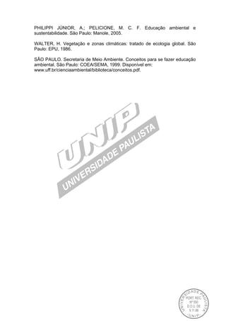 PHILIPPI JÚNIOR, A.; PELICIONE, M. C. F. Educação ambiental e
sustentabilidade. São Paulo: Manole, 2005.
WALTER, H. Vegetação e zonas climáticas: tratado de ecologia global. São
Paulo: EPU, 1986.
SÃO PAULO. Secretaria de Meio Ambiente. Conceitos para se fazer educação
ambiental. São Paulo: COEA/SEMA, 1999. Disponível em:
www.uff.br/cienciaambiental/biblioteca/conceitos.pdf.
 