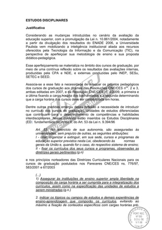 ESTUDOS DISCIPLINARES
Justificativa
Considerando as mudanças introduzidas no cenário da avaliação da
educação superior, com a promulgação da Lei n. 10.861/2004, notadamente
a partir da divulgação dos resultados do ENADE 2006, a Universidade
Paulista vem mobilizando a inteligência institucional aliada aos recursos
oferecidos pela Tecnologia da Informação e da Comunicação (TIC), na
perspectiva de aperfeiçoar sua metodologia de ensino e sua proposta
didático-pedagógica.
Esse aperfeiçoamento se materializa no âmbito dos cursos de graduação, por
meio de uma contínua reflexão sobre os resultados das avaliações internas,
produzidas pela CPA e NDE, e externas conduzidas pelo INEP, SESu,
SETEC e SEED.
Associa-se a esse fato a necessidade de adequar os projetos pedagógicos
dos cursos de graduação aos ditames das Resoluções CNE/CES nos
. 2 e 3,
ambas editadas em 2007, e da Resolução CNE/CES no
. 4/2009, a primeira e
a última fixando a carga horária dos bacharelados e a segunda determinando
que a carga horária dos cursos deve ser contabilizada em horas.
Dentre outras medidas emergiu dessa reflexão a necessidade de introduzir
no currículo dos cursos de graduação, unidades de estudos diferenciadas
que contribuam para o desenvolvimento de competências e habilidades
interdisciplinares. Nesse contexto estão inseridos os Estudos Disciplinares
(ED) fundamentado no inciso II, do Art. 53 da Lei n. 9.394/96
Art. 53. No exercício de sua autonomia, são asseguradas às
universidades, sem prejuízo de outras, as seguintes atribuições:
I - criar, organizar e extinguir, em sua sede, cursos e programas de
educação superior previstos nesta Lei, obedecendo às normas
gerais da União e, quando for o caso, do respectivo sistema de ensino;
II - fixar os currículos dos seus cursos e programas, observadas as
diretrizes gerais pertinentes;(g.n)
e nos princípios norteadores das Diretrizes Curriculares Nacionais para os
cursos de graduação postulados nos Pareceres CNE/CES ns. 776/97,
583/2001 e 67/2003
(...)
1) Assegurar às instituições de ensino superior ampla liberdade na
composição da carga horária a ser cumprida para a integralização dos
currículos, assim como na especificação das unidades de estudos a
serem ministradas;(g.n.)
2. indicar os tópicos ou campos de estudos e demais experiências de
ensino-aprendizagem que comporão os currículos, evitando ao
máximo a fixação de conteúdos específicos com cargas horárias pré-
 
