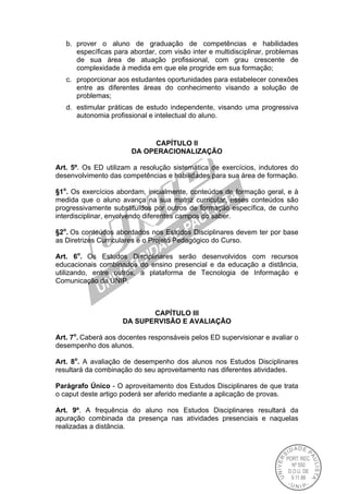 b. prover o aluno de graduação de competências e habilidades
específicas para abordar, com visão inter e multidisciplinar, problemas
de sua área de atuação profissional, com grau crescente de
complexidade à medida em que ele progride em sua formação;
c. proporcionar aos estudantes oportunidades para estabelecer conexões
entre as diferentes áreas do conhecimento visando a solução de
problemas;
d. estimular práticas de estudo independente, visando uma progressiva
autonomia profissional e intelectual do aluno.
CAPÍTULO II
DA OPERACIONALIZAÇÃO
Art. 5º. Os ED utilizam a resolução sistemática de exercícios, indutores do
desenvolvimento das competências e habilidades para sua área de formação.
§1o
. Os exercícios abordam, inicialmente, conteúdos de formação geral, e à
medida que o aluno avança na sua matriz curricular, esses conteúdos são
progressivamente substituídos por outros de formação específica, de cunho
interdisciplinar, envolvendo diferentes campos do saber.
§2o
. Os conteúdos abordados nos Estudos Disciplinares devem ter por base
as Diretrizes Curriculares e o Projeto Pedagógico do Curso.
Art. 6o
. Os Estudos Disciplinares serão desenvolvidos com recursos
educacionais combinados do ensino presencial e da educação a distância,
utilizando, entre outros, a plataforma de Tecnologia de Informação e
Comunicação da UNIP.
CAPÍTULO III
DA SUPERVISÃO E AVALIAÇÃO
Art. 7o
. Caberá aos docentes responsáveis pelos ED supervisionar e avaliar o
desempenho dos alunos.
Art. 8o
. A avaliação de desempenho dos alunos nos Estudos Disciplinares
resultará da combinação do seu aproveitamento nas diferentes atividades.
Parágrafo Único - O aproveitamento dos Estudos Disciplinares de que trata
o caput deste artigo poderá ser aferido mediante a aplicação de provas.
Art. 9º. A frequência do aluno nos Estudos Disciplinares resultará da
apuração combinada da presença nas atividades presenciais e naquelas
realizadas a distância.
 