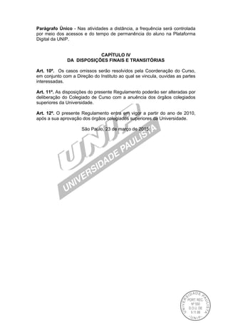 Parágrafo Único - Nas atividades a distância, a frequência será controlada
por meio dos acessos e do tempo de permanência do aluno na Plataforma
Digital da UNIP.
CAPÍTULO IV
DA DISPOSIÇÕES FINAIS E TRANSITÓRIAS
Art. 10º. Os casos omissos serão resolvidos pela Coordenação do Curso,
em conjunto com a Direção do Instituto ao qual se vincula, ouvidas as partes
interessadas.
Art. 11º. As disposições do presente Regulamento poderão ser alteradas por
deliberação do Colegiado de Curso com a anuência dos órgãos colegiados
superiores da Universidade.
Art. 12º. O presente Regulamento entra em vigor a partir do ano de 2010,
após a sua aprovação dos órgãos colegiados superiores da Universidade.
São Paulo, 23 de março de 2015.
 