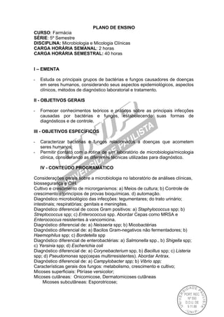 PLANO DE ENSINO
CURSO: Farmácia
SÉRIE: 5º Semestre
DISCIPLINA: Microbiologia e Micologia Clínicas
CARGA HORÁRIA SEMANAL: 2 horas
CARGA HORÁRIA SEMESTRAL: 40 horas
I – EMENTA
- Estuda os principais grupos de bactérias e fungos causadores de doenças
em seres humanos, considerando seus aspectos epidemiológicos, aspectos
clínicos, métodos de diagnóstico laboratorial e tratamento.
II - OBJETIVOS GERAIS
- Fornecer conhecimentos teóricos e práticos sobre as principais infecções
causadas por bactérias e fungos, estabelecendo suas formas de
diagnósticos e de controle.
III - OBJETIVOS ESPECÍFICOS
- Caracterizar bactérias e fungos relacionados a doenças que acometem
seres humanos;
- Permitir contato com a rotina de um laboratório de microbiologia/micologia
clínica, considerando as diferentes técnicas utilizadas para diagnóstico.
IV - CONTEÚDO PROGRAMÁTICO
Considerações gerais sobre a microbiologia no laboratório de análises clínicas,
biossegurança e CIH.
Cultivo e crescimento de microrganismos: a) Meios de cultura; b) Controle de
crescimento c)princípios de provas bioquímicas. d) automação.
Diagnóstico microbiológico das infecções: tegumentares; do trato urinário;
intestinais; respiratórias; genitais e meningites.
Diagnóstico diferencial de cocos Gram positivos: a) Staphylococcus spp; b)
Streptococcus spp; c) Enterococcus spp. Abordar Cepas como MRSA e
Enterococcus resistentes à vancomicina.
Diagnóstico diferencial de: a) Neisseria spp; b) Micobactérias
Diagnóstico diferencial de: a) Bacilos Gram-negativos não fermentadores; b)
Haemophilus spp; c) Bordetella spp
Diagnóstico diferencial de enterobactérias: a) Salmonella spp., b) Shigella spp;
c) Yersinia spp; d) Escherichia coli
Diagnóstico diferencial de: a) Corynebacterium spp, b) Bacillus spp; c) Listeria
spp; d) Pseudomonas spp(cepas multirresistentes). Abordar Antrax.
Diagnóstico diferencial de: a) Campylobacter spp; b) Vibrio spp;
Características gerais dos fungos: metabolismo, crescimento e cultivo;
Micoses superficiais: Ptiríase versicolor;
Micoses cutâneas: Onicomicose, Dermatomicoses cutâneas
Micoses subcutâneas: Esporotricose;
 