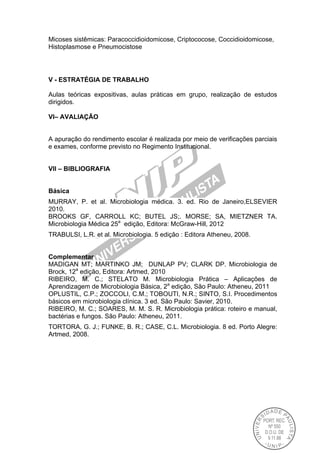 Micoses sistêmicas: Paracoccidioidomicose, Criptococose, Coccidioidomicose,
Histoplasmose e Pneumocistose
V - ESTRATÉGIA DE TRABALHO
Aulas teóricas expositivas, aulas práticas em grupo, realização de estudos
dirigidos.
VI– AVALIAÇÃO
A apuração do rendimento escolar é realizada por meio de verificações parciais
e exames, conforme previsto no Regimento Institucional.
VII – BIBLIOGRAFIA
Básica
MURRAY, P. et al. Microbiologia médica. 3. ed. Rio de Janeiro,ELSEVIER
2010.
BROOKS GF, CARROLL KC; BUTEL JS;. MORSE; SA, MIETZNER TA.
Microbiologia Médica 25a
edição, Editora: McGraw-Hill, 2012
TRABULSI, L.R. et al. Microbiologia. 5 edição : Editora Atheneu, 2008.
Complementar
MADIGAN MT; MARTINKO JM; DUNLAP PV; CLARK DP. Microbiologia de
Brock, 12a
edição, Editora: Artmed, 2010
RIBEIRO, M. C.; STELATO M. Microbiologia Prática – Aplicações de
Aprendizagem de Microbiologia Básica, 2a
edição, São Paulo: Atheneu, 2011
OPLUSTIL, C.P.; ZOCCOLI, C.M.; TOBOUTI, N.R.; SINTO, S.I. Procedimentos
básicos em microbiologia clínica. 3 ed. São Paulo: Savier, 2010.
RIBEIRO, M. C.; SOARES, M. M. S. R. Microbiologia prática: roteiro e manual,
bactérias e fungos. São Paulo: Atheneu, 2011.
TORTORA, G. J.; FUNKE, B. R.; CASE, C.L. Microbiologia. 8 ed. Porto Alegre:
Artmed, 2008.
 