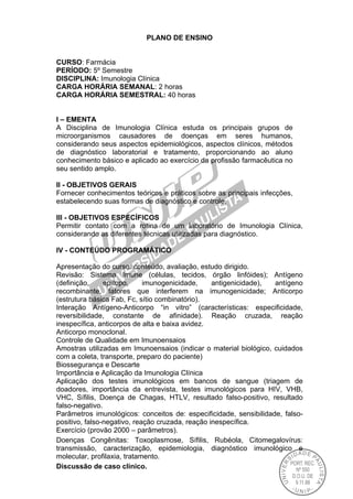 PLANO DE ENSINO
CURSO: Farmácia
PERÍODO: 5º Semestre
DISCIPLINA: Imunologia Clínica
CARGA HORÁRIA SEMANAL: 2 horas
CARGA HORÁRIA SEMESTRAL: 40 horas
I – EMENTA
A Disciplina de Imunologia Clínica estuda os principais grupos de
microorganismos causadores de doenças em seres humanos,
considerando seus aspectos epidemiológicos, aspectos clínicos, métodos
de diagnóstico laboratorial e tratamento, proporcionando ao aluno
conhecimento básico e aplicado ao exercício da profissão farmacêutica no
seu sentido amplo.
II - OBJETIVOS GERAIS
Fornecer conhecimentos teóricos e práticos sobre as principais infecções,
estabelecendo suas formas de diagnóstico e controle.
III - OBJETIVOS ESPECÍFICOS
Permitir contato com a rotina de um laboratório de Imunologia Clínica,
considerando as diferentes técnicas utilizadas para diagnóstico.
IV - CONTEÚDO PROGRAMÁTICO
Apresentação do curso: conteúdo, avaliação, estudo dirigido.
Revisão: Sistema Imune (células, tecidos, órgão linfóides); Antígeno
(definição, epítopo, imunogenicidade, antigenicidade), antígeno
recombinante, fatores que interferem na imunogenicidade; Anticorpo
(estrutura básica Fab, Fc, sítio combinatório).
Interação Antígeno-Anticorpo “in vitro” (características: especificidade,
reversibilidade, constante de afinidade). Reação cruzada, reação
inespecífica, anticorpos de alta e baixa avidez.
Anticorpo monoclonal.
Controle de Qualidade em Imunoensaios
Amostras utilizadas em Imunoensaios (indicar o material biológico, cuidados
com a coleta, transporte, preparo do paciente)
Biossegurança e Descarte
Importância e Aplicação da Imunologia Clínica
Aplicação dos testes imunológicos em bancos de sangue (triagem de
doadores, importância da entrevista, testes imunológicos para HIV, VHB,
VHC, Sífilis, Doença de Chagas, HTLV, resultado falso-positivo, resultado
falso-negativo.
Parâmetros imunológicos: conceitos de: especificidade, sensibilidade, falso-
positivo, falso-negativo, reação cruzada, reação inespecífica.
Exercício (provão 2000 – parâmetros).
Doenças Congênitas: Toxoplasmose, Sífilis, Rubéola, Citomegalovírus:
transmissão, caracterização, epidemiologia, diagnóstico imunológico e
molecular, profilaxia, tratamento.
Discussão de caso clínico.
 