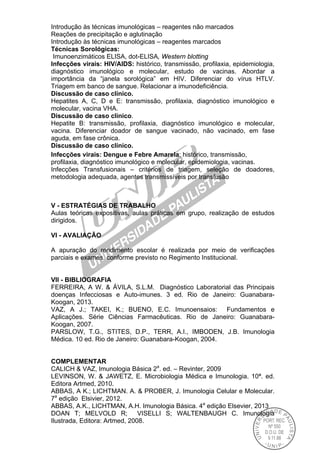 Introdução às técnicas imunológicas – reagentes não marcados
Reações de precipitação e aglutinação
Introdução às técnicas imunológicas – reagentes marcados
Técnicas Sorológicas:
Imunoenzimáticos ELISA, dot-ELISA, Western blotting
Infecções virais: HIV/AIDS: histórico, transmissão, profilaxia, epidemiologia,
diagnóstico imunológico e molecular, estudo de vacinas. Abordar a
importância da “janela sorológica” em HIV. Diferenciar do vírus HTLV.
Triagem em banco de sangue. Relacionar a imunodeficiência.
Discussão de caso clínico.
Hepatites A, C, D e E: transmissão, profilaxia, diagnóstico imunológico e
molecular, vacina VHA.
Discussão de caso clínico.
Hepatite B: transmissão, profilaxia, diagnóstico imunológico e molecular,
vacina. Diferenciar doador de sangue vacinado, não vacinado, em fase
aguda, em fase crônica.
Discussão de caso clínico.
Infecções virais: Dengue e Febre Amarela: histórico, transmissão,
profilaxia, diagnóstico imunológico e molecular, epidemiologia, vacinas.
Infecções Transfusionais – critérios de triagem, seleção de doadores,
metodologia adequada, agentes transmissíveis por transfusão
V - ESTRATÉGIAS DE TRABALHO
Aulas teóricas expositivas, aulas práticas em grupo, realização de estudos
dirigidos.
VI - AVALIAÇÃO
A apuração do rendimento escolar é realizada por meio de verificações
parciais e exames, conforme previsto no Regimento Institucional.
VII - BIBLIOGRAFIA
FERREIRA, A W. & ÁVILA, S.L.M. Diagnóstico Laboratorial das Principais
doenças Infecciosas e Auto-imunes. 3 ed. Rio de Janeiro: Guanabara-
Koogan, 2013.
VAZ, A J.; TAKEI, K.; BUENO, E.C. Imunoensaios: Fundamentos e
Aplicações. Série Ciências Farmacêuticas. Rio de Janeiro: Guanabara-
Koogan, 2007.
PARSLOW, T.G., STITES, D.P., TERR, A.I., IMBODEN, J.B. Imunologia
Médica. 10 ed. Rio de Janeiro: Guanabara-Koogan, 2004.
COMPLEMENTAR
CALICH & VAZ, Imunologia Básica 2a
. ed. – Revinter, 2009
LEVINSON, W. & JAWETZ, E. Microbiologia Médica e Imunologia. 10ª. ed.
Editora Artmed, 2010.
ABBAS, A K.; LICHTMAN. A. & PROBER, J. Imunologia Celular e Molecular.
7a
edição Elsivier, 2012.
ABBAS, A.K., LICHTMAN, A.H. Imunologia Básica. 4a
edição Elsevier, 2013
DOAN T; MELVOLD R; VISELLI S; WALTENBAUGH C. Imunologia
Ilustrada, Editora: Artmed, 2008.
 