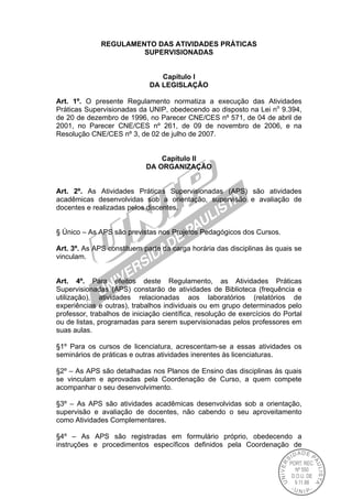 REGULAMENTO DAS ATIVIDADES PRÁTICAS
SUPERVISIONADAS
Capítulo I
DA LEGISLAÇÃO
Art. 1º. O presente Regulamento normatiza a execução das Atividades
Práticas Supervisionadas da UNIP, obedecendo ao disposto na Lei no
9.394,
de 20 de dezembro de 1996, no Parecer CNE/CES nº 571, de 04 de abril de
2001, no Parecer CNE/CES nº 261, de 09 de novembro de 2006, e na
Resolução CNE/CES nº 3, de 02 de julho de 2007.
Capítulo II
DA ORGANIZAÇÃO
Art. 2º. As Atividades Práticas Supervisionadas (APS) são atividades
acadêmicas desenvolvidas sob a orientação, supervisão e avaliação de
docentes e realizadas pelos discentes.
§ Único – As APS são previstas nos Projetos Pedagógicos dos Cursos.
Art. 3º. As APS constituem parte da carga horária das disciplinas às quais se
vinculam.
Art. 4º. Para efeitos deste Regulamento, as Atividades Práticas
Supervisionadas (APS) constarão de atividades de Biblioteca (frequência e
utilização), atividades relacionadas aos laboratórios (relatórios de
experiências e outras), trabalhos individuais ou em grupo determinados pelo
professor, trabalhos de iniciação científica, resolução de exercícios do Portal
ou de listas, programadas para serem supervisionadas pelos professores em
suas aulas.
§1º Para os cursos de licenciatura, acrescentam-se a essas atividades os
seminários de práticas e outras atividades inerentes às licenciaturas.
§2º – As APS são detalhadas nos Planos de Ensino das disciplinas às quais
se vinculam e aprovadas pela Coordenação de Curso, a quem compete
acompanhar o seu desenvolvimento.
§3º – As APS são atividades acadêmicas desenvolvidas sob a orientação,
supervisão e avaliação de docentes, não cabendo o seu aproveitamento
como Atividades Complementares.
§4º – As APS são registradas em formulário próprio, obedecendo a
instruções e procedimentos específicos definidos pela Coordenação de
 