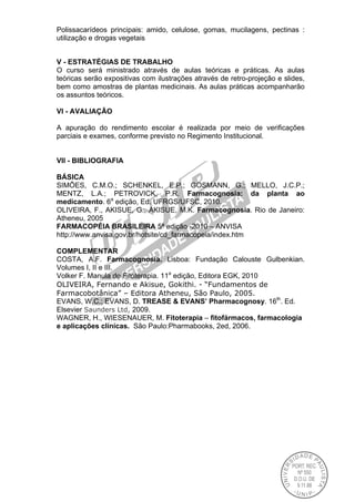 Polissacarídeos principais: amido, celulose, gomas, mucilagens, pectinas :
utilização e drogas vegetais
V - ESTRATÉGIAS DE TRABALHO
O curso será ministrado através de aulas teóricas e práticas. As aulas
teóricas serão expositivas com ilustrações através de retro-projeção e slides,
bem como amostras de plantas medicinais. As aulas práticas acompanharão
os assuntos teóricos.
VI - AVALIAÇÃO
A apuração do rendimento escolar é realizada por meio de verificações
parciais e exames, conforme previsto no Regimento Institucional.
VII - BIBLIOGRAFIA
BÁSICA
SIMÕES, C.M.O.; SCHENKEL, E.P.; GOSMANN, G.; MELLO, J.C.P.;
MENTZ, L.A.; PETROVICK, P.R. Farmacognosia: da planta ao
medicamento. 6a
edição, Ed. UFRGS/UFSC, 2010.
OLIVEIRA, F., AKISUE, G., AKISUE, M.K. Farmacognosia. Rio de Janeiro:
Atheneu, 2005
FARMACOPÉIA BRASILEIRA 5ª edição -2010 – ANVISA
http://www.anvisa.gov.br/hotsite/cd_farmacopeia/index.htm
COMPLEMENTAR
COSTA, A.F. Farmacognosia. Lisboa: Fundação Calouste Gulbenkian.
Volumes I, II e III.
Volker F. Manula de Fitoterapia. 11a
edição, Editora EGK, 2010
OLIVEIRA, Fernando e Akisue, Gokithi. - “Fundamentos de
Farmacobotânica” – Editora Atheneu, São Paulo, 2005.
EVANS, W.C.; EVANS, D. TREASE & EVANS’ Pharmacognosy. 16th
. Ed.
Elsevier Saunders Ltd, 2009.
WAGNER, H., WIESENAUER, M. Fitoterapia – fitofármacos, farmacologia
e aplicações clínicas. São Paulo:Pharmabooks, 2ed, 2006.
 