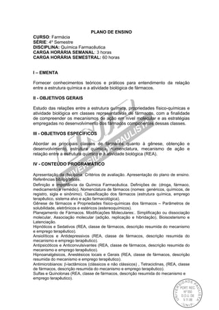 PLANO DE ENSINO
CURSO: Farmácia
SÉRIE: 4º Semestre
DISCIPLINA: Química Farmacêutica
CARGA HORÁRIA SEMANAL: 3 horas
CARGA HORÁRIA SEMESTRAL: 60 horas
I – EMENTA
Fornecer conhecimentos teóricos e práticos para entendimento da relação
entre a estrutura química e a atividade biológica de fármacos.
II - OBJETIVOS GERAIS
Estudo das relações entre a estrutura química, propriedades físico-químicas e
atividade biológica em classes representativas de fármacos, com a finalidade
de compreender os mecanismos de ação em nível molecular e as estratégias
empregadas no desenvolvimento dos fármacos componentes dessas classes.
III - OBJETIVOS ESPECÍFICOS
Abordar as principais classes de fármacos quanto à gênese, obtenção e
desenvolvimento, estrutura química, nomenclatura, mecanismo de ação e
relação entre a estrutura química e a atividade biológica (REA).
IV - CONTEÚDO PROGRAMÁTICO
Apresentação da disciplina. Critérios de avaliação. Apresentação do plano de ensino.
Referências bibliográficas.
Definição e importância da Química Farmacêutica. Definições de: (droga, fármaco,
medicamento e remédio). Nomenclatura de fármacos (nomes: genéricos, químicos, de
registro, sigla e sinônimo). Classificação dos fármacos (estrutura química, emprego
terapêutico, sistema alvo e ação farmacológica).
Gênese de fármacos e Propriedades físico-químicas dos fármacos – Parâmetros de
solubilidade, eletrônicos e estéricos (estereoquímicos).
Planejamento de Fármacos. Modificações Moleculares:. Simplificação ou dissociação
molecular, Associação molecular (adição, replicação e hibridação), Bioisosterismo e
Latenciação.
Hipnóticos e Sedativos (REA, classe de fármacos, descrição resumida do mecanismo
e emprego terapêutico).
Ansiolíticos e Antidepressivos (REA, classe de fármacos, descrição resumida do
mecanismo e emprego terapêutico).
Antipsicóticos e Anticonvulsivantes (REA, classe de fármacos, descrição resumida do
mecanismo e emprego terapêutico).
Hipnoanalgésicos, Anestésicos locais e Gerais (REA, classe de fármacos, descrição
resumida do mecanismo e emprego terapêutico).
Antimicrobianos:-lactâmicos (clássicos e não clássicos) , Tetraciclinas, (REA, classe
de fármacos, descrição resumida do mecanismo e emprego terapêutico).
Sulfas e Quinolonas (REA, classe de fármacos, descrição resumida do mecanismo e
emprego terapêutico).
 
