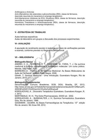 Antifúngicos e Antivirais
Anti-inflamatórios não esteroides e glicocorticoides (REA, classe de fármacos,
descrição resumida do mecanismo e emprego terapêutico).
Anti-hipertensivos inibidores da ECA, Diuréticos (REA, classe de fármacos, descrição
resumida do mecanismo e emprego terapêutico).
Hormônios Tireoidianos e Anticoncepcionais (REA, classe de fármacos, descrição
resumida do mecanismo e emprego terapêutico).
V - ESTRATÉGIA DE TRABALHO
Aulas teóricas expositivas
Aulas de laboratório em grupos e discussão dos processos experimentais.
VI– AVALIAÇÃO
A apuração do rendimento escolar é realizada por meio de verificações parciais
e exames, conforme previsto no Regimento Institucional.
VII – BIBLIOGRAFIA
Bibliografia Básica
ANDREI, C. C., FERREIRA, D. T., FACCIONE, M., FARIA, T. J. Da química
medicinal à química combinatória e modelagem molecular: Um curso prático.
Manole, São Paulo, 2012.
BARREIRO, E ; FRAGA, C. M. Química Medicinal: As Bases Moleculares da
Ação de Fármacos. ArtMed, Porto Alegre, 2008.
Gareth, T. Quimica Medicinal - Uma Introdução. Guanabara Koogan, Rio de
Janeiro, 2010.
Bibliografia Complementar
Denominações Comuns Brasileiras, DCB, DOU, Brasília, DF, 2013,
http://www.anvisa.gov.br/hotsite/farmacopeiabrasileira/conteudo/2013/Manual%
20DCB%202013%20Vers%C3%A3o%20final.pdf
KOROLKOVAS, A. ; Dicionário Terapêutico Guanabara. Guanabara Koogan, R.
J. 2012.
MARTINDALE, W. H.; The Extra Pharmacopoeia, XXXIII ed. 2002.
KOROLKOVAS, A. ; BURKHALTER, J. H.; Química Farmacêutica. Guanabara
Dois, Rio de Janeiro, 1988.
GOODMAN ; GILMAN. As Bases Farmacológicas da Terapêutica. 12a
edição
Rio de Janeiro: Mc Graw Hill, 2012.
 
