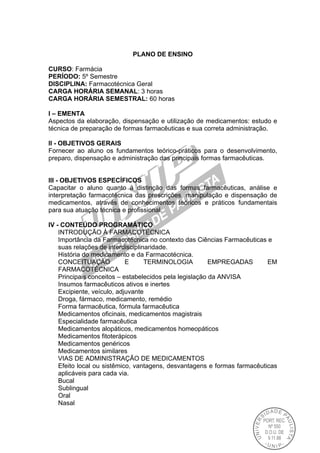 PLANO DE ENSINO
CURSO: Farmácia
PERÍODO: 5º Semestre
DISCIPLINA: Farmacotécnica Geral
CARGA HORÁRIA SEMANAL: 3 horas
CARGA HORÁRIA SEMESTRAL: 60 horas
I – EMENTA
Aspectos da elaboração, dispensação e utilização de medicamentos: estudo e
técnica de preparação de formas farmacêuticas e sua correta administração.
II - OBJETIVOS GERAIS
Fornecer ao aluno os fundamentos teórico-práticos para o desenvolvimento,
preparo, dispensação e administração das principais formas farmacêuticas.
III - OBJETIVOS ESPECÍFICOS
Capacitar o aluno quanto à distinção das formas farmacêuticas, análise e
interpretação farmacotécnica das prescrições, manipulação e dispensação de
medicamentos, através de conhecimentos teóricos e práticos fundamentais
para sua atuação técnica e profissional.
IV - CONTEÚDO PROGRAMÁTICO
INTRODUÇÃO À FARMACOTÉCNICA
Importância da Farmacotécnica no contexto das Ciências Farmacêuticas e
suas relações de interdisciplinaridade.
História do medicamento e da Farmacotécnica.
CONCEITUAÇÃO E TERMINOLOGIA EMPREGADAS EM
FARMACOTÉCNICA
Principais conceitos – estabelecidos pela legislação da ANVISA
Insumos farmacêuticos ativos e inertes
Excipiente, veículo, adjuvante
Droga, fármaco, medicamento, remédio
Forma farmacêutica, fórmula farmacêutica
Medicamentos oficinais, medicamentos magistrais
Especialidade farmacêutica
Medicamentos alopáticos, medicamentos homeopáticos
Medicamentos fitoterápicos
Medicamentos genéricos
Medicamentos similares
VIAS DE ADMINISTRAÇÃO DE MEDICAMENTOS
Efeito local ou sistêmico, vantagens, desvantagens e formas farmacêuticas
aplicáveis para cada via.
Bucal
Sublingual
Oral
Nasal
 