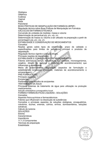 Otológica
Oftálmica
Cutânea
Vaginal
Retal
Parenteral
BOAS PRÁTICAS DE MANIPULAÇÃO EM FARMÁCIA (BPMF)
Regulação técnica sobre Boas Práticas de Manipulação em Farmácia
CÁLCULOS EM FARMACOTÉCNICA
Conversão de unidades de medidas: massa e volume
Determinação de percentual p/p, p/v, v/p, v/v
Determinação de massa ou volume a ser utilizado na preparação a partir de
porcentagem p/p, p/v, v/p, v/v
ESTABILIDADE E CONSERVAÇÃO DE MEDICAMENTOS
Conceitos
Noções gerais sobre tipos de estabilidade, prazo de validade e
especificações para limites de substância principal e produtos de
degradação.
Regulação técnica vigente e códigos oficiais.
Principais reações de degradação.
ESTABILIDADE E CONSERVAÇÃO DE MEDICAMENTOS:
Fatores extrínsecos (tempo, temperatura, luz, umidade, microorganismos,
oxigênio, dióxido de carbono e materiais de acondicionamento) que
influenciam a estabilidade.
Meios de evitar/controlar degradação (aspectos de formulação e
estabilizantes, processos produtivos, materiais de acondicionamento e
armazenagem).
PRÉ-FORMULAÇÃO
Principais aspectos
Excipientes
Parâmetros para escolha de excipientes
TRATAMENTO DA ÁGUA
Principais sistemas de tratamento de água para utilização na produção
medicamentos.
Solução antisséptica e enxaguatório bucal.
FORMAS FARMACÊUTICAS LÍQUIDAS - SOLUÇÕES
Conceitos
Aspectos físico-químicos e farmacotécnicos
Fatores que influenciam na dissolução de substâncias
Conceitos e principais aspectos de soluções otológicas, enxaguatórios,
colutórios, duchas, enemas, colírios, errinos, domissanitários, soluções
extrativas.
Cálculo de isotonia
SOLUÇÕES
Elixires
Características
Importância
11.1.3 Componentes
Técnicas de preparação
Estabilidade
 