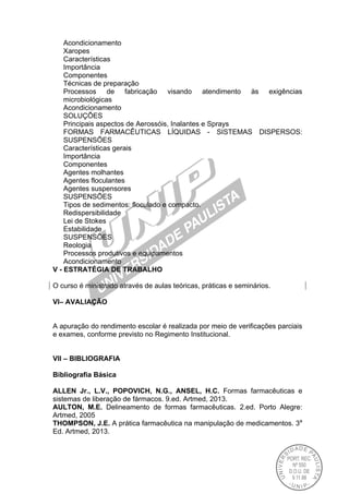 Acondicionamento
Xaropes
Características
Importância
Componentes
Técnicas de preparação
Processos de fabricação visando atendimento às exigências
microbiológicas
Acondicionamento
SOLUÇÕES
Principais aspectos de Aerossóis, Inalantes e Sprays
FORMAS FARMACÊUTICAS LÍQUIDAS - SISTEMAS DISPERSOS:
SUSPENSÕES
Características gerais
Importância
Componentes
Agentes molhantes
Agentes floculantes
Agentes suspensores
SUSPENSÕES
Tipos de sedimentos: floculado e compacto.
Redispersibilidade
Lei de Stokes
Estabilidade
SUSPENSÕES
Reologia
Processos produtivos e equipamentos
Acondicionamento
V - ESTRATÉGIA DE TRABALHO
O curso é ministrado através de aulas teóricas, práticas e seminários.
VI– AVALIAÇÃO
A apuração do rendimento escolar é realizada por meio de verificações parciais
e exames, conforme previsto no Regimento Institucional.
VII – BIBLIOGRAFIA
Bibliografia Básica
ALLEN Jr., L.V., POPOVICH, N.G., ANSEL, H.C. Formas farmacêuticas e
sistemas de liberação de fármacos. 9.ed. Artmed, 2013.
AULTON, M.E. Delineamento de formas farmacêuticas. 2.ed. Porto Alegre:
Artmed, 2005
THOMPSON, J.E. A prática farmacêutica na manipulação de medicamentos. 3a
Ed. Artmed, 2013.
 