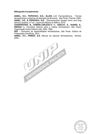 Bibliografia Complementar
ANSEL, H.C., POPOVICH, N.G., ALLEN, L.V. Farmacotécnica. Formas
farmacêuticas e sistemas de liberação de fármacos. São Paulo: Premier, 2000.
ANSEL, H.C. & POPOVICH, N.G. Pharmaceutical dosage forms and drug
delivery systems. 9 ª ed., Lippincott Williams & Wilkins, 2010.
CHARPENTIER, B., HAMON-LORLÉAC’H, F., HARLAY, A., HUARD, A.,
RIDOUX, L. Conceitos básicos para a prática farmacêutica. São Paulo:
Organização Andrei Editora Ltda, 2002. 796p.
DEF – Dicionário de especialidades farmacêuticas. São Paulo: Editora de
Publicações Científicas, 2014.
ANSEL, H.C., PRINCE, S.S. Manual de cálculos farmacêuticos.: Artmed,
2005..
 