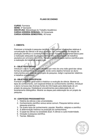 PLANO DE ENSINO
CURSO: Farmácia
SÉRIE: 5º Semestre
DISCIPLINA: Metodologia do Trabalho Acadêmico
CARGA HORÁRIA SEMANAL: 02 Horas/aula
CARGA HORÁRIA SEMESTRAL: 40 horas
I - EMENTA
Promover a iniciação à pesquisa científica. Proporcionar informações relativas à
conceituação de ciência e de seus objetivos. Dar conhecimento da relação da
produção científica e o contexto histórico social. Fornecer instrumental básico para
a realização adequada da pesquisa bibliográfica e organização de trabalhos
pautados por princípios científicos. Fornecer fundamentação teórico-científica para
a realização de trabalhos acadêmicos.
II – OBJETIVOS GERAIS
Introduzir o aluno na linguagem científica por meio de uma visão geral das várias
formas de planejamento de pesquisa, tendo como objetivo fornecer ao aluno
instrumentos para elaborar um projeto de pesquisa, redigir e apresentar relatórios
e trabalhos acadêmicos.
III - OBJETIVOS ESPECÍFICOS
Fornecer uma visão geral sobre a história e a evolução da ciência. Mostrar os
tipos de conhecimento, com especial ênfase ao conhecimento científico. Introduzir
o aluno na busca das diversas fontes de informação para elaboração de um
projeto de pesquisa. Estabelecer procedimentos para elaboração de um
levantamento bibliográfico. Mostrar as etapas para elaboração de um projeto de
pesquisa.
IV - CONTEÚDO PROGRAMÁTICO
1. História da ciência e das universidades.
2. Conhecimento científico versus senso comum. Pesquisa teórica versus
pesquisa empírica.
3. Os quatro tipos de conhecimento: popular, filosófico, religioso e científico
4. A determinação histórica na produção do conhecimento.
5. O papel da ciência na sociedade atual. A ciência e a pós-modernidade.
6. Iniciação à pesquisa científica.
7. Teorias. Métodos.
 