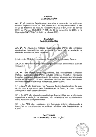 Capítulo I
DA LEGISLAÇÃO
Art. 1º. O presente Regulamento normatiza a execução das Atividades
Práticas Supervisionadas da UNIP, obedecendo ao disposto na Lei no
9.394,
de 20 de dezembro de 1996, no Parecer CNE/CES nº 571, de 04 de abril de
2001, no Parecer CNE/CES nº 261, de 09 de novembro de 2006, e na
Resolução CNE/CES nº 3, de 02 de julho de 2007.
Capítulo II
DA ORGANIZAÇÃO
Art. 2º. As Atividades Práticas Supervisionadas (APS) são atividades
acadêmicas desenvolvidas sob a orientação, supervisão e avaliação de
docentes e realizadas pelos discentes.
§ Único – As APS são previstas nos Projetos Pedagógicos dos Cursos.
Art. 3º. As APS constituem parte da carga horária das disciplinas às quais se
vinculam.
Art. 4º. Para efeitos deste Regulamento, são consideradas Atividades
Práticas Supervisionadas (APS): estudos dirigidos, trabalhos individuais,
trabalhos em grupo, desenvolvimento de projetos, atividades em laboratório,
atividades de campo, oficinas, pesquisas, estudos de casos, seminários,
desenvolvimento de trabalhos acadêmicos, dentre outros.
§1º – As APS são detalhadas nos Planos de Ensino das disciplinas às quais
se vinculam e aprovadas pela Coordenação de Curso, a quem compete
acompanhar o seu desenvolvimento.
§2º – As APS são atividades acadêmicas desenvolvidas sob a orientação,
supervisão e avaliação de docentes, não cabendo o seu aproveitamento
como Atividades Complementares.
§3º – As APS são registradas em formulário próprio, obedecendo a
instruções e procedimentos específicos definidos pela Coordenação de
Curso.
CAPÍTULO III
DA SUPERVISÃO E AVALIAÇÃO
 