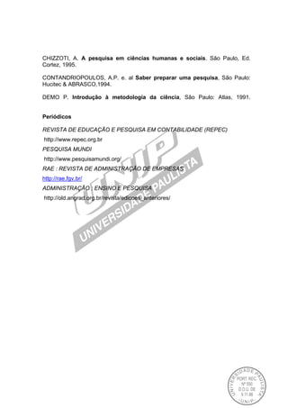 CHIZZOTI, A. A pesquisa em ciências humanas e sociais. São Paulo, Ed.
Cortez, 1995.
CONTANDRIOPOULOS, A.P. e. al Saber preparar uma pesquisa, São Paulo:
Hucitec & ABRASCO,1994.
DEMO P. Introdução à metodologia da ciência, São Paulo: Atlas, 1991.
Periódicos
REVISTA DE EDUCAÇÃO E PESQUISA EM CONTABILIDADE (REPEC)
http://www.repec.org.br
PESQUISA MUNDI
http://www.pesquisamundi.org/
RAE : REVISTA DE ADMINISTRAÇÃO DE EMPRESAS
http://rae.fgv.br/
ADMINISTRAÇÃO : ENSINO E PESQUISA
http://old.angrad.org.br/revista/edicoes_anteriores/
 