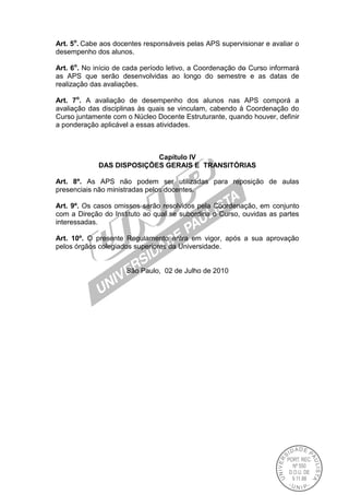 Art. 5o
. Cabe aos docentes responsáveis pelas APS supervisionar e avaliar o
desempenho dos alunos.
Art. 6o
. No início de cada período letivo, a Coordenação do Curso informará
as APS que serão desenvolvidas ao longo do semestre e as datas de
realização das avaliações.
Art. 7o
. A avaliação de desempenho dos alunos nas APS comporá a
avaliação das disciplinas às quais se vinculam, cabendo à Coordenação do
Curso juntamente com o Núcleo Docente Estruturante, quando houver, definir
a ponderação aplicável a essas atividades.
Capítulo IV
DAS DISPOSIÇÕES GERAIS E TRANSITÓRIAS
Art. 8º. As APS não podem ser utilizadas para reposição de aulas
presenciais não ministradas pelos docentes.
Art. 9º. Os casos omissos serão resolvidos pela Coordenação, em conjunto
com a Direção do Instituto ao qual se subordina o Curso, ouvidas as partes
interessadas.
Art. 10º. O presente Regulamento entra em vigor, após a sua aprovação
pelos órgãos colegiados superiores da Universidade.
São Paulo, 02 de Julho de 2010
 