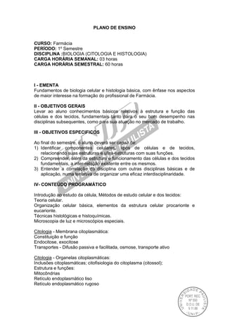 PLANO DE ENSINO
CURSO: Farmácia
PERÍODO: 1º Semestre
DISCIPLINA :BIOLOGIA (CITOLOGIA E HISTOLOGIA)
CARGA HORÁRIA SEMANAL: 03 horas
CARGA HORÁRIA SEMESTRAL: 60 horas
I - EMENTA
Fundamentos de biologia celular e histologia básica, com ênfase nos aspectos
de maior interesse na formação do profissional de Farmácia.
II - OBJETIVOS GERAIS
Levar ao aluno conhecimentos básicos relativos à estrutura e função das
células e dos tecidos, fundamentais tanto para o seu bom desempenho nas
disciplinas subsequentes, como para sua atuação no mercado de trabalho.
III - OBJETIVOS ESPECIFICOS
Ao final do semestre, o aluno deverá ser capaz de:
1) Identificar componentes celulares, tipos de células e de tecidos,
relacionando suas estruturas e ultra-estruturas com suas funções.
2) Compreender, além da estrutura e funcionamento das células e dos tecidos
fundamentais, a inter-relação existente entre os mesmos.
3) Entender a correlação da disciplina com outras disciplinas básicas e de
aplicação, numa tentativa de organizar uma eficaz interdisciplinaridade.
IV- CONTEÚDO PROGRAMÁTICO
Introdução ao estudo da célula, Métodos de estudo celular e dos tecidos:
Teoria celular.
Organização celular básica, elementos da estrutura celular procarionte e
eucarionte.
Técnicas histológicas e histoquímicas.
Microscopia de luz e microscópios especiais.
Citologia - Membrana citoplasmática:
Constituição e função
Endocitose, exocitose
Transportes - Difusão passiva e facilitada, osmose, transporte ativo
Citologia - Organelas citoplasmáticas:
Inclusões citoplasmáticas; citofisiologia do citoplasma (citossol);
Estrutura e funções:
Mitocôndrias
Retículo endoplasmático liso
Retículo endoplasmático rugoso
 