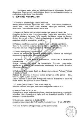 Identificar e saber utilizar as principais fontes de informações de saúde
disponíveis. Discorrer sobre aplicabilidade do conhecimento epidemiológico na
avaliação e gestão de serviços de saúde.
IV - CONTEÚDO PROGRAMÁTICO
1. Conceito de epidemiologia e bases históricas.
História; Personalidades: Hipócrates, John Graunt, Louis Villermé, Pierre Louis,
Willian Farr, John Snow, Louis Pasteur; Revolução industrial, Teoria
Miasmática; Unicausalidade e multicausalidade.
2. Conceito de Saúde, história natural da doença e níveis de prevenção.
Conceitos de Saúde e de Doença segundo a Organização Mundial da Saúde
(OMS) e Ministério da Saúde (MS), conceito da História Natural da Doença;
Modelo de Leavell e Clark; Período pré-patogênico e patogênico; Níveis de
prevenção primário, secundário e terciário.
3. Processo epidêmico: endemia, epidemia, surto epidêmico e pandemia.
Conceito de: endemia, epidemia, surto epidêmico e pandemia. Conceito de
freqüência absoluta e freqüência relativa; incidência e prevalência.
4. Sistema de Vigilância Epidemiológica.
Conceito de Sistema de Vigilância Epidemiológica; Doenças de notificação
compulsória; Notificação e controle de doenças.
5. Introdução a Saúde Pública. Conferências, plataformas e declarações
internacionais.
Síntese histórica da saúde da humanidade. Principais conferências,
plataformas e declarações internacionais relacionadas à promoção da saúde
(Alma-Ata e Otawa).
6. Modelos de Sistemas de Saúde e o Desenvolvimento das Políticas Públicas
de Saúde no Brasil.
Modelos de Sistemas de Saúde: análise comparada entre países – EUA,
Canadá, Japão, Cuba e Espanha.
Síntese histórica da saúde com destaque na evolução do sistema de saúde no
Brasil: História das políticas de saúde no Brasil.
7. A Construção do Sistema Único de Saúde (SUS).
Reforma Sanitária; Princípios doutrinários e organizacionais do SUS.
8. Sistema Único de Saúde, leis.
Conhecimento sobre as bases científicas e legais embasadas na constituição
federal de 1988. Conhecimento da lei orgânica da saúde 8.080/90 e 8.142/90,
portarias e normas de saúde.
9. Conferências Nacionais de Saúde (CNS).
Apresentar as principais Conferências Nacionais de Saúde - 8ª até a 13ª CNS.
10. Saúde da Família e Programa de Agentes Comunitários.
 