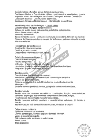 Características e funções gerais do tecido cartilaginoso.
Cartilagem hialina – Constituição: células: condroblastos, condrócitos; grupos
isógenos; matriz da cartilagem; pericôndrio. Cartilagem articular. Ocorrência.
Cartilagem elástica – Constituição e ocorrência.
Cartilagem fibrosa ou fibrocartilagem – Constituição e ocorrência.
Tecido conjuntivo de sustentação – Tecido ósseo
Características e funções do tecido ósseo.
Células do tecido ósseo: osteoblastos, osteócitos, osteoclastos.
Matriz óssea – composição.
Periósteo e endósteo.
Tipos de tecido ósseo – primário ou imaturo; secundário, lamelar ou maduro:
Sistema de Havers ou ósteons, canais de Volkmann, sistemas circunferenciais
interno e externo.
Histiogênese do tecido ósseo
Ossificação intramembranosa.
Ossificação endocondral.
Crescimento e remodelação dos ossos.
Estudo do sangue periférico
Constituição do sangue.
Plasma sanguíneo.
Eritrócito – origem, morfologia e função.
Leucócitos – origem, morfologias e funções dos diferentes tipos.
Plaqueta – origem, morfologia e função.
Tecido nervoso
Constituição e função do tecido nervoso.
Neurônios – morfologia e classificação, comunicação sináptica
Células da glia ou neuroglia.
Sistema nervoso central, substância branca e substância cinzenta.
Meninges.
Sistema nervoso periférico: nervos, gânglios e terminações nervosas.
Tecido muscular
Tecido muscular estriado esquelético- constituição, função, características
celulares: disposição dos diferentes componentes celulares, função.
Histofisiologia da contração muscular esquelético.
Tecido muscular estriado cardíaco – características celulares, do tecido e
função.
Tecido muscular liso- características celulares, do tecido e função.
Pele e anexos cutâneos
Epiderme: camadas da epiderme.
Derme: constituição, camada papilar e camada reticular.
Vasos e receptores da pele.
Glândulas da pele: sebáceas e sudoríparas
Pelos, unhas
Trato digestório
 