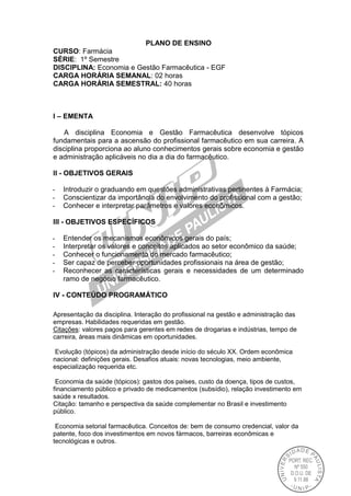 PLANO DE ENSINO
CURSO: Farmácia
SÉRIE: 1º Semestre
DISCIPLINA: Economia e Gestão Farmacêutica - EGF
CARGA HORÁRIA SEMANAL: 02 horas
CARGA HORÁRIA SEMESTRAL: 40 horas
I – EMENTA
A disciplina Economia e Gestão Farmacêutica desenvolve tópicos
fundamentais para a ascensão do profissional farmacêutico em sua carreira. A
disciplina proporciona ao aluno conhecimentos gerais sobre economia e gestão
e administração aplicáveis no dia a dia do farmacêutico.
II - OBJETIVOS GERAIS
- Introduzir o graduando em questões administrativas pertinentes à Farmácia;
- Conscientizar da importância do envolvimento do profissional com a gestão;
- Conhecer e interpretar parâmetros e valores econômicos.
III - OBJETIVOS ESPECÍFICOS
- Entender os mecanismos econômicos gerais do país;
- Interpretar os valores e conceitos aplicados ao setor econômico da saúde;
- Conhecer o funcionamento do mercado farmacêutico;
- Ser capaz de perceber oportunidades profissionais na área de gestão;
- Reconhecer as características gerais e necessidades de um determinado
ramo de negócio farmacêutico.
IV - CONTEÚDO PROGRAMÁTICO
Apresentação da disciplina. Interação do profissional na gestão e administração das
empresas. Habilidades requeridas em gestão.
Citações: valores pagos para gerentes em redes de drogarias e indústrias, tempo de
carreira, áreas mais dinâmicas em oportunidades.
Evolução (tópicos) da administração desde início do século XX. Ordem econômica
nacional: definições gerais. Desafios atuais: novas tecnologias, meio ambiente,
especialização requerida etc.
Economia da saúde (tópicos): gastos dos países, custo da doença, tipos de custos,
financiamento público e privado de medicamentos (subsídio), relação investimento em
saúde x resultados.
Citação: tamanho e perspectiva da saúde complementar no Brasil e investimento
público.
Economia setorial farmacêutica. Conceitos de: bem de consumo credencial, valor da
patente, foco dos investimentos em novos fármacos, barreiras econômicas e
tecnológicas e outros.
 