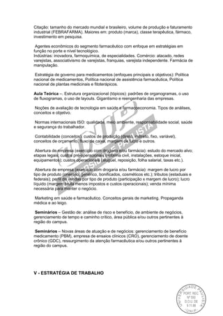 Citação: tamanho do mercado mundial e brasileiro, volume de produção e faturamento
industrial (FEBRAFARMA). Maiores em: produto (marca), classe terapêutica, fármaco,
investimento em pesquisa.
Agentes econômicos do segmento farmacêutico com enfoque em estratégias em
função no porte e nível tecnológico.
Indústrias: inovadora, farmoquímica, de especialidades. Comércio: atacado, redes
varejistas, associativismo de varejistas, franquias, varejista independente. Farmácia de
manipulação.
Estratégia de governo para medicamentos (enfoques principais e objetivos): Política
nacional de medicamentos, Política nacional de assistência farmacêutica, Política
nacional de plantas medicinais e fitoterápicos.
Aula Teórica –. Estrutura organizacional (tópicos): padrões de organogramas, o uso
de fluxogramas, o uso de layouts. Gigantismo e reengenharia das empresas.
Noções de avaliação de tecnologia em saúde e farmacoeconomia. Tipos de análises,
conceitos e objetivo.
Normas internacionais ISO: qualidade, meio ambiente, responsabilidade social, saúde
e segurança do trabalhador.
Contabilidade (conceitos): custos de produção (direto, indireto, fixo, variável),
conceitos de orçamento, fluxo de caixa, margem de lucro e outros.
Abertura de empresa (exercício com drogaria e/ou farmácia): estudo do mercado alvo;
etapas legais; custos pré-operacionais (reforma civil, instalações, estoque inicial,
equipamentos); custos operacionais (aluguel, reposição, folha salarial, taxas etc.).
Abertura de empresa (exercício com drogaria e/ou farmácia): margem de lucro por
tipo de produto (oneroso, genérico, bonificados, cosméticos etc.); tributos (estaduais e
federais); perfil de vendas por tipo de produto (participação x margem de lucro); lucro
líquido (margem bruta menos impostos e custos operacionais); venda mínima
necessária para manter o negócio.
Marketing em saúde e farmacêutico. Conceitos gerais de marketing. Propaganda
médica e ao leigo.
Seminários – Gestão de: análise de risco e benefício, de ambiente de negócios,
gerenciamento de tempo e caminho crítico, área pública e/ou outros pertinentes à
região do campus.
Seminários – Novas áreas de atuação e de negócios: gerenciamento de benefício
medicamento (PBM), empresa de ensaios clínicos (CRO), gerenciamento de doente
crônico (GDC), ressurgimento da atenção farmacêutica e/ou outros pertinentes à
região do campus.
V - ESTRATÉGIA DE TRABALHO
 