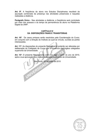 Art. 9º. A freqüência do aluno nos Estudos Disciplinares resultará da
apuração combinada da presença nas atividades presenciais e naquelas
realizadas a distância.
Parágrafo Único - Nas atividades a distância, a freqüência será controlada
por meio dos acessos e do tempo de permanência do aluno na Plataforma
Digital da UNIP.
CAPÍTULO IV
DA DISPOSIÇÕES FINAIS E TRANSITÓRIAS
Art. 10º. Os casos omissos serão resolvidos pela Coordenação do Curso,
em conjunto com a Direção do Instituto ao qual se vincula, ouvidas as partes
interessadas.
Art. 11º. As disposições do presente Regulamento poderão ser alteradas por
deliberação do Colegiado de Curso com a anuência dos órgãos colegiados
superiores da Universidade.
Art. 12º. O presente Regulamento entra em vigor a partir do ano de 2010,
após a sua aprovação dos órgãos colegiados superiores da Universidade.
São Paulo, 02 de Julho de 2010
 