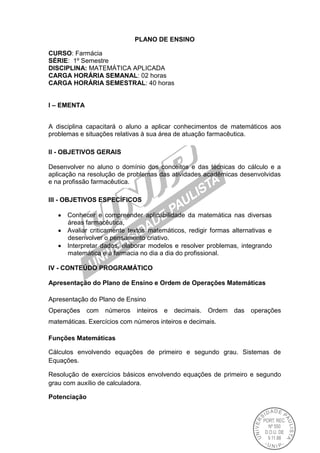 PLANO DE ENSINO
CURSO: Farmácia
SÉRIE: 1º Semestre
DISCIPLINA: MATEMÁTICA APLICADA
CARGA HORÁRIA SEMANAL: 02 horas
CARGA HORÁRIA SEMESTRAL: 40 horas
I – EMENTA
A disciplina capacitará o aluno a aplicar conhecimentos de matemáticos aos
problemas e situações relativas à sua área de atuação farmacêutica.
II - OBJETIVOS GERAIS
Desenvolver no aluno o domínio dos conceitos e das técnicas do cálculo e a
aplicação na resolução de problemas das atividades acadêmicas desenvolvidas
e na profissão farmacêutica.
III - OBJETIVOS ESPECÍFICOS
Conhecer e compreender aplicabilidade da matemática nas diversas
áreas farmacêutica,
Avaliar criticamente textos matemáticos, redigir formas alternativas e
desenvolver o pensamento criativo.
Interpretar dados, elaborar modelos e resolver problemas, integrando
matemática e a farmacia no dia a dia do profissional.
IV - CONTEÚDO PROGRAMÁTICO
Apresentação do Plano de Ensino e Ordem de Operações Matemáticas
Apresentação do Plano de Ensino
Operações com números inteiros e decimais. Ordem das operações
matemáticas. Exercícios com números inteiros e decimais.
Funções Matemáticas
Cálculos envolvendo equações de primeiro e segundo grau. Sistemas de
Equações.
Resolução de exercícios básicos envolvendo equações de primeiro e segundo
grau com auxílio de calculadora.
Potenciação
 