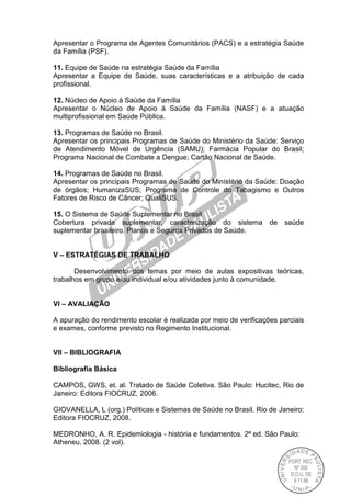 Apresentar o Programa de Agentes Comunitários (PACS) e a estratégia Saúde
da Família (PSF).
11. Equipe de Saúde na estratégia Saúde da Família
Apresentar a Equipe de Saúde, suas características e a atribuição de cada
profissional.
12. Núcleo de Apoio à Saúde da Família
Apresentar o Núcleo de Apoio à Saúde da Família (NASF) e a atuação
multiprofissional em Saúde Pública.
13. Programas de Saúde no Brasil.
Apresentar os principais Programas de Saúde do Ministério da Saúde: Serviço
de Atendimento Móvel de Urgência (SAMU); Farmácia Popular do Brasil;
Programa Nacional de Combate a Dengue; Cartão Nacional de Saúde.
14. Programas de Saúde no Brasil.
Apresentar os principais Programas de Saúde do Ministério da Saúde: Doação
de órgãos; HumanizaSUS; Programa de Controle do Tabagismo e Outros
Fatores de Risco de Câncer; QualiSUS.
15. O Sistema de Saúde Suplementar no Brasil
Cobertura privada suplementar, caracterização do sistema de saúde
suplementar brasileiro. Planos e Seguros Privados de Saúde.
V – ESTRATÉGIAS DE TRABALHO
Desenvolvimento dos temas por meio de aulas expositivas teóricas,
trabalhos em grupo e/ou individual e/ou atividades junto à comunidade.
VI – AVALIAÇÃO
A apuração do rendimento escolar é realizada por meio de verificações parciais
e exames, conforme previsto no Regimento Institucional.
VII – BIBLIOGRAFIA
Bibliografia Básica
CAMPOS, GWS, et. al. Tratado de Saúde Coletiva. São Paulo: Hucitec, Rio de
Janeiro: Editora FIOCRUZ, 2006.
GIOVANELLA, L (org.) Políticas e Sistemas de Saúde no Brasil. Rio de Janeiro:
Editora FIOCRUZ, 2008.
MEDRONHO, A. R. Epidemiologia - história e fundamentos. 2ª ed. São Paulo:
Atheneu, 2008. (2 vol).
 
