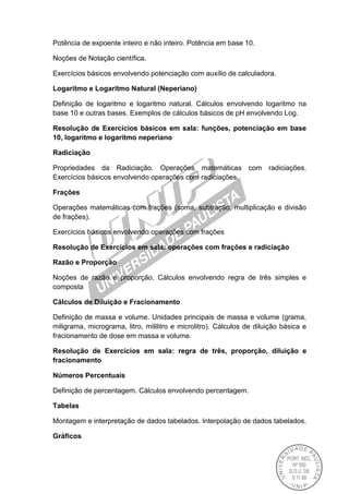 Potência de expoente inteiro e não inteiro. Potência em base 10.
Noções de Notação científica.
Exercícios básicos envolvendo potenciação com auxílio de calculadora.
Logaritmo e Logaritmo Natural (Neperiano)
Definição de logaritmo e logaritmo natural. Cálculos envolvendo logaritmo na
base 10 e outras bases. Exemplos de cálculos básicos de pH envolvendo Log.
Resolução de Exercícios básicos em sala: funções, potenciação em base
10, logaritmo e logaritmo neperiano
Radiciação
Propriedades da Radiciação. Operações matemáticas com radiciações.
Exercícios básicos envolvendo operações com radiciações.
Frações
Operações matemáticas com frações (soma, subtração, multiplicação e divisão
de frações).
Exercícios básicos envolvendo operações com frações
Resolução de Exercícios em sala: operações com frações e radiciação
Razão e Proporção
Noções de razão e proporção. Cálculos envolvendo regra de três simples e
composta
Cálculos de Diluição e Fracionamento
Definição de massa e volume. Unidades principais de massa e volume (grama,
miligrama, micrograma, litro, mililitro e microlitro). Cálculos de diluição básica e
fracionamento de dose em massa e volume.
Resolução de Exercícios em sala: regra de três, proporção, diluição e
fracionamento
Números Percentuais
Definição de percentagem. Cálculos envolvendo percentagem.
Tabelas
Montagem e interpretação de dados tabelados. Interpolação de dados tabelados.
Gráficos
 