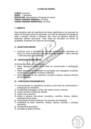 PLANO DE ENSINO
CURSO: Farmácia
SÉRIE: 1º Semestre
DISCIPLINA: Interpretação e Produção de Textos
CARGA HORÁRIA SEMANAL: 02 horas
CARGA HORÁRIA SEMESTRAL: 40 horas
I – EMENTA
Esta disciplina trata da importância da leitura significativa e da produção de
textos na formação social do educando, por meio da utilização de linguagens
orais e escritas, formais e informais, bem como de gêneros textuais de
diferentes esferas discursivas. Trata ainda da discussão de temas da
atualidade, presentes nos meios de comunicação.
II – OBJETIVOS GERAIS
Contribuir para a ampliação do universo sociocultural e expressivo do
aluno, por meio da leitura e produção de textos diversos – orais e escritos
– sobre assuntos da atualidade.
III – OBJETIVOS ESPECÍFICOS
Ao término do curso, o aluno deverá:
Saber valorizar a leitura como fonte de conhecimento e participação
social.
Saber aprimorar as habilidades de percepção das linguagens envolvidas
na leitura e na produção de textos autênticos.
Saber expressar-se com coerência, concisão e clareza, visando à eficácia
da comunicação.
IV – CONTEÚDO PROGRAMÁTICO
1) conscientização da importância da leitura como fonte de conhecimento e
participação na sociedade;
2) as diferentes linguagens: verbal, não verbal, formal e informal;
3) noções de texto: unidade de sentido;
4) textos orais e escritos;
5) estilos e gêneros discursivos: jornalístico, científico, técnico, literário,
publicitário entre outros;
6) interpretação de textos diversos e de assuntos da atualidade;
7) qualidades do texto: coerência, coesão, clareza, concisão e correção
gramatical;
8) complemento gramatical;
9) produção de textos diversos.
 