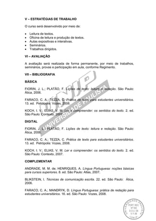 V – ESTRATÉGIAS DE TRABALHO
O curso será desenvolvido por meio de:
Leitura de textos.
Oficina de leitura e produção de textos.
Aulas expositivas e interativas.
Seminários.
Trabalhos dirigidos.
VI – AVALIAÇÃO
A avaliação será realizada de forma permanente, por meio de trabalhos,
seminários, provas e participação em aula, conforme Regimento.
VII – BIBLIOGRAFIA
BÁSICA
FIORIN, J. L.; PLATÃO, F. Lições de texto: leitura e redação. São Paulo:
Ática, 2006.
FARACO, C. A.; TEZZA, C. Prática de texto para estudantes universitários.
13. ed. Petrópolis: Vozes, 2008.
KOCH, I. V.; ELIAS, V. M. Ler e compreender: os sentidos do texto. 2. ed.
São Paulo: Contexto, 2007.
DIGITAL
FIORIN, J. L.; PLATÃO, F. Lições de texto: leitura e redação. São Paulo:
Ática, 2006.
FARACO, C. A.; TEZZA, C. Prática de texto para estudantes universitários.
13. ed. Petrópolis: Vozes, 2008.
KOCH, I. V.; ELIAS, V. M. Ler e compreender: os sentidos do texto. 2. ed.
São Paulo: Contexto, 2007.
COMPLEMENTAR
ANDRADE, M. M. de; HENRIQUES, A. Língua Portuguesa: noções básicas
para cursos superiores. 8. ed. São Paulo: Atlas, 2007.
BLIKSTEIN, I. Técnicas de comunicação escrita. 22. ed. São Paulo: Ática,
2006.
FARACO, C. A.; MANDRYK, D. Língua Portuguesa: prática de redação para
estudantes universitários. 16. ed. São Paulo: Vozes, 2008.
 