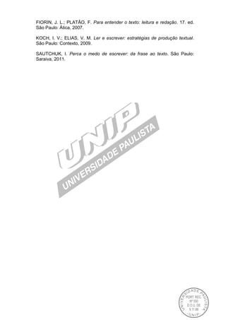 FIORIN, J. L.; PLATÂO, F. Para entender o texto: leitura e redação. 17. ed.
São Paulo: Ática, 2007.
KOCH, I. V.; ELIAS, V. M. Ler e escrever: estratégias de produção textual.
São Paulo: Contexto, 2009.
SAUTCHUK, I. Perca o medo de escrever: da frase ao texto. São Paulo:
Saraiva, 2011.
 