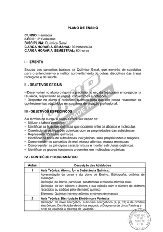 PLANO DE ENSINO
CURSO: Farmácia
SÉRIE: 2º Semestre
DISCIPLINA: Química Geral
CARGA HORÁRIA SEMANAL: 03 horas/aula
CARGA HORÁRIA SEMESTRAL: 60 horas
I – EMENTA
Estudo dos conceitos básicos da Química Geral, que servirão de subsídios
para o entendimento e melhor aproveitamento de outras disciplinas das áreas
biológicas e de saúde.
II - OBJETIVOS GERAIS
• Desenvolver no aluno o rigor e a precisão no uso da linguagem empregada na
Química, respeitando as regras, convenções e notações.
• Despertar no aluno o raciocínio químico para que ele possa relacionar os
conhecimentos adquiridos em sua área de atuação profissional.
III - OBJETIVOS ESPECÍFICOS
Ao término do curso, o aluno deverá ser capaz de:
• Utilizar a tabela periódica
• Identificar as ligações químicas que ocorrem entre os átomos e moléculas
• Correlacionar as ligações químicas com as propriedades das substâncias
• Representar fórmulas químicas
• Identificar os tipos de substâncias inorgânicas, suas propriedades e reações
• Compreender os conceitos de mol, massa atômica, massa moleculas
• Compreender as principais características e montar estruturas orgânicas.
• Identificar os grupos funcionais presentes em moléculas orgânicas
IV - CONTEÚDO PROGRAMÁTICO
Aulas Descrição das Atividades
1 Aula Teórica: Átomo, Íon e Substância Química.
Apresentação do curso e do plano de Ensino. Bibliografia, critérios de
avaliação.
Definição de átomo, partículas subatômicas e modelo atômico atual.
Definição de íon: cátions e ânions e sua relação com o número de elétrons
recebidos ou cedidos pelo elemento químico.
Elemento Químico (número atômico e número de massa).
2 Aula Teórica: Distribuição Eletrônica e Valência
Definição de nível energético, subníveis energéticos (s, p, d,f) e de orbitais
eletrônicos. Distribuição eletrônica segundo o Diagrama de Linus Pauling e
nível de valência e elétrons de valência
 