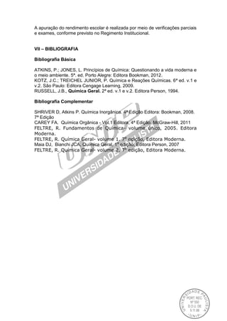 A apuração do rendimento escolar é realizada por meio de verificações parciais
e exames, conforme previsto no Regimento Institucional.
VII – BIBLIOGRAFIA
Bibliografia Básica
ATKINS, P.; JONES, L. Princípios de Química: Questionando a vida moderna e
o meio ambiente. 5ª. ed. Porto Alegre: Editora Bookman, 2012.
KOTZ, J.C.; TREICHEL JUNIOR, P. Química e Reações Químicas. 6ª ed. v.1 e
v.2. São Paulo: Editora Cengage Learning, 2009.
RUSSELL, J.B., Química Geral. 2ª ed. v.1 e v.2. Editora Person, 1994.
Bibliografia Complementar
SHRIVER D, Atkins P. Química Inorgânica. 4ª Edição Editora: Bookman, 2008.
7ª Edição
CAREY FA. Química Orgânica - Vol.1 Editora, 4ª Edição, McGraw-Hill, 2011
FELTRE, R. Fundamentos de Química- volume único, 2005. Editora
Moderna.
FELTRE, R. Química Geral- volume 1. 7a
edição, Editora Moderna.
Maia DJ, Bianchi JCA, Química Geral, 1a
edição, Editora Person, 2007
FELTRE, R. Química Geral- volume 2. 7a
edição, Editora Moderna.
 